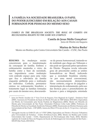 A FAMÍLIA NA SOCIEDADE BRASILEIRA: O PAPEL
    DO PODER JUDICIÁRIO EM RELAÇÃO AOS CASAIS
    FORMADOS POR PESSOAS DO MESMO SEXO


    FAMILY IN THE BRAZILIAN SOCIETY: THE ROLE OF COURTS ON
    RECOGNIZING RIGHTS TO THE SAME SEX COUPLES

                                                     Camila de Jesus Mello Gonçalves1
                                                                       Juíza de Direito em Itaquera

                                                                     Marina de Neiva Borba2
         Mestre em Bioética pelo Centro Universitário São Camilo – CUSC, São Paulo



RESUMO: As mudanças sociais                            -se da pessoa homossexual, tratando-se
concorreram para a transformação                       de realidade que chega aos Tribunais e
da concepção de família. Embora o                      não pode ser ignorada pelos operadores
ordenamento mantenha o status da                       do Direito. Pesquisa revela relevante
família como a base da sociedade,                      grau de preconceito contra as uniões
sua importância como instituição                       homoafetivas no Brasil, indicando
vem cedendo espaço para uma visão                      que a sociedade brasileira orienta-
que fixa a relevância da família                       -se por uma moral convencional,
enquanto ambiente para a realização                    não    necessariamente    democrática.
do indivíduo. Contudo, permanece                       Nesse contexto, exige-se do julgador a
omisso no ordenamento brasileiro o                     interpretação do ordenamento, pelo uso
tratamento legal às famílias formadas                  das técnicas para o preenchimento de
por casais do mesmo sexo, descurando-                  lacunas e para a integração, orientada

1
    Juíza de Direito Auxiliar da 1ª Vara Cível de Itaquera, Foro Regional da Capital – Entrância Final
    (2007). Assessora do Presidente da Seção de Direito Privado do TJSP (biênio 2010-2011). Especialista
    em Direito do Consumidor pela Escola Paulista da Magistratura (2003). Mestre em Filosofia do
    Direito pela Universidade de São Paulo: Orientador Professor Celso Lafer (2006). Professora de
    Filosofia do Direito na Faculdade Zumbi dos Palmares (2008). Doutoranda em Direitos Humanos pela
    Universidade de São Paulo – USP (2009). Autora da Obra O Princípio da Boa-Fé. Perspectivas e Aplicações
    (2008).
2
    Advogada inscrita na OAB-CE sob o nº 17557 (2004). Especialista em Direito e Processo Tributários
    pela Universidade de Fortaleza – Unifor (Fortaleza/Ceará, 2006). Mestre em Bioética pelo Centro
    Universitário São Camilo – CUSC, Departamento de Pós-Graduação (São Paulo, 2010). Membro
    suplente do Comitê de Ética em Pesquisa da Escola de Enfermagem da Universidade de São Paulo –
    EEUSP (São Paulo, 2010-2013).
 