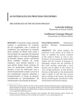 AS INTERFACES DO PROCESSO DECISÓRIO


    THE INTERFACES OF THE DECISION PROCESS

                                                                           Gabrielle Kölling1
                                                                  Mestranda em Direito Público

                                                           Guilherme Camargo Massaú2
                                                                Doutorando em Direito Público


RESUMO: O presente artigo pretende                    PALAVRAS-CHAVE:        Positivismo
analisar o positivismo no contexto                    Jurídico; Decisão; Fundamentação;
do seu surgimento, com o intuito de                   Saúde.
estabelecer um panorama da situação                   ABSTRACT: This article analyzes the
desse modelo no Brasil, bem como a                    positivism in the context of its birth, in
não aceitação da superação do esquema                 order to establish the present situation
sujeito-objeto e a invasão da linguagem               of this model in Brazil, as well as non-
na filosofia. Integra, ainda, a pretensão             acceptance of overcoming the subject-object
desse trabalho, analisar, de modo                     schema and the invasion of language in
empírico, uma decisão judicial e os                   philosophy. Integra also the intention of
seus efeitos dentro desse contexto de                 this work, examine, empirically, a court
crise do positivismo jurídico. Nessa                  decision and its effects in this context of
decisão, o foco de observação será o                  crisis of legal positivism. In that decision,
direito fundamental à saúde. Levar-se-á               the focus of observation is the fundamental
em consideração aspectos atinentes à                  right to health. It will take into account
fundamentação e à teoria da decisão,                  aspects relating to the reasons, the decision
considerando as “peculiaridades” da                   theory, considering the “peculiarities” of the
interpretação e da tomada de decisão.                 interpretation and decision making.

1
    Mestranda em Direito Público (Unisinos, São Leopoldo, RS, Brasil, Bolsista Capes). Especializanda em
    Direito Sanitário (Unisinos, Universidade de Roma Tre e Escola de Saúde Pública do RS). Bacharel em
    Direito (Unisinos). Membro do REDS, Rede em Defesa da Saúde (Universidade de São Paulo, USP).
    E-mail: gabrielle.koll@hotmail.com.
2
    Doutorando em Direito Público (Unisinos, São Leopoldo, RS, Brasil, Bolsista Capes). Mestre em
    Ciências Jurídico-Filosóficas (Universidade de Coimbra). E-mail: uassam@gmail.com.
 
