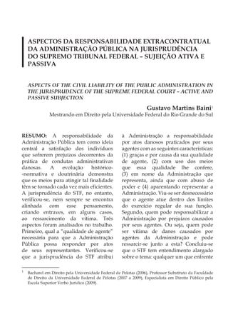 ASPECTOS DA RESPONSABILIDADE EXTRACONTRATUAL
    DA ADMINISTRAÇÃO PÚBLICA NA JURISPRUDÊNCIA
    DO SUPREMO TRIBUNAL FEDERAL – SUJEIÇÃO ATIVA E
    PASSIVA


    ASPECTS OF THE CIVIL LIABILITY OF THE PUBLIC ADMINISTRATION IN
    THE JURISPRUDENCE OF THE SUPREME FEDERAL COURT – ACTIVE AND
    PASSIVE SUBJECTION

                                                                  Gustavo Martins Baini1
               Mestrando em Direito pela Universidade Federal do Rio Grande do Sul



RESUMO: A responsabilidade da                        à Administração a responsabilidade
Administração Pública tem como ideia                 por atos danosos praticados por seus
central a satisfação dos indivíduos                  agentes com as seguintes características:
que sofrerem prejuízos decorrentes da                (1) graças e por causa da sua qualidade
prática de condutas administrativas                  de agente, (2) com uso dos meios
danosas.     A    evolução     histórico-            que essa qualidade lhe confere,
-normativa e doutrinária demonstra                   (3) em nome da Administração que
que os meios para atingir tal finalidade             representa, ainda que com abuso de
têm se tornado cada vez mais eficientes.             poder e (4) aparentando representar a
A jurisprudência do STF, no entanto,                 Administração. Viu-se ser desnecessário
verificou-se, nem sempre se encontra                 que o agente atue dentro dos limites
alinhada com esse pensamento,                        do exercício regular de sua função.
criando entraves, em alguns casos,                   Segundo, quem pode responsabilizar a
ao ressarcimento da vítima. Três                     Administração por prejuízos causados
aspectos foram analisados no trabalho.               por seus agentes. Ou seja, quem pode
Primeiro, qual a “qualidade de agente”               ser vítima de danos causados por
necessária para que a Administração                  agentes da Administração e pode
Pública possa responder por atos                     ressarcir-se junto a esta? Concluiu-se
de seus representantes. Verificou-se                 que o STF tem entendimento alargado
que a jurisprudência do STF atribui                  sobre o tema: qualquer um que enfrente

1
    Bacharel em Direito pela Universidade Federal de Pelotas (2006), Professor Substituto da Faculdade
    de Direito da Universidade Federal de Pelotas (2007 a 2009), Especialista em Direito Público pela
    Escola Superior Verbo Jurídico (2009).
 