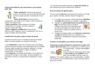 Según la intensidad de estos cuatro factores en la relación
padre-hijo:
- Padres autoritarios. Tienen un alto grado de
control y de exigencia, pero hacen poca demostración
de afecto y tienen una pobre comunicación con sus
hijos.
- Padres democráticos. Tienen una buena
comunicación, son cariñosos con sus hijos y tienen un grado de
control y de exigencia alto.
- Padres permisivos. Padres cariñosos y con buena
comunicación con sus hijos, pero poco exigentes y
con poco control sobre ellos.
- Padres negligentes o indiferentes.Poseen niveles
bajos de control, exigencia, afecto y comunicación. Este caso es
común en familias desestructuradas.
Clasificaciones de padres según su manera de pensar
La manera de pensar y de ver el mundo por parte de los padres
influye de manera notable en su relación con los hijos.
1. Los tradicionales. Tienen una concepción muy estereotipada
sobre las funciones del padre y de la madre dentro del seno familiar.
El padre cumple un papel más autoritario, utilizando el castigo
como principal táctica educativa y dejan a la madre la
comunicación y la afectividad.
2. Los modernos. La participación del padre y de la madre en la
educación de sus hijos es muy similar, no tienen problema en
exteriorizar su afecto y se muestran más comunicativos con los
hijos.
3. La mayoría de los padres formarían un grupo intermedio,que
tiene elementos de las dos clasificaciones anteriores.
Defectos comunes de algunos padres
Hay una serie de defectos en la relación de los padres con sus hijos
que se repiten a menudo, podemos destacar los siguientes:
 Los padres que consciente o inconscientemente ridiculizan
a sus hijos infravalorando sus actitudes y capacidades.
 Aquellos que quitan importancia a los problemas de los
hijos. En ocasiones lo hacen con buena
voluntad, para evitar que se preocupen, pero
los niños lo percibirán como falta de interés
de los padres y tenderán a contarles cada vez
menos cosas.
 También hay algunos padres con tendencia a sermonear a
sus hijos destacando elvalor de su sabiduría y su
experiencia y desdeñando la experiencia personal del
propio hijo.
Actitudes recomendables en la relación con los hijos
El prototipo de padre ideal para la educación de los hijos sería
el padre tipo democrático, que es comunicativo y cariñoso, pero a
la vez pone límites y enseña responsabilidad
a sus hijos.
Como en todas las facetas de la vida lo mejor
es saber mantener un equilibrio. Por un
lado, tener autoridad y por otro, saber ser
indulgente. Por un lado, exigirles que sean responsables y cumplan
con sus deberes y por otro demostrarles cariño y ofrecerles todo el
apoyo que necesiten.
 