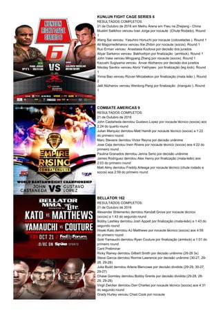 KUNLUN FIGHT CAGE SERIES 6
RESULTADOS COMPLETOS:
21 de Outubro de 2016 em Meihu Arena em Yiwu na Zhejiang - China
Muslim Salikhov venceu Ivan Jorge por nocaute (Chute Rodado). Round
1
Wang Sai venceu Yasuhiro Horiuchi por nocaute (cotoveladas ). Round 1
Ali Magomedkhanov venceu Xie Zhibin por nocaute (socos). Round 1
Ruo Erman venceu Anastasia Kozlova por decisão dos jurados
Aliyar Sarkerov venceu Bakhodrjon por finalização (armlock). Round 1
John Vake venceu Mingyang Zhang por nocaute (socos). Round 1
Kazushi Sugiyama venceu Anvar Alizhanov por decisão dos jurados
Nikolay Savilov venceu Abror Yakhyaev por finalização (leg lock). Round
1
Yinna Bao venceu Rizvan Mirzabekov por finalização (mata leão ). Round
2
Jalil Alizhanov venceu Wenlong Pang por finalização (triangulo ). Round
1
COMBATE AMERICAS 9
RESULTADOS COMPLETOS:
21 de Outubro de 2016
John Castañeda derrotou Gustavo Lopez por nocaute técnico (socos) aos
2:24 do quarto round
Julian Marquez derrotou Matt Hamill por nocaute técnico (socos) a 1:22
do primeiro round
Marc Stevens derrotou Victor Reyna por decisão unãnime
Jose Ceja derrotou Irwin Rivera por nocaute técnico (socos) aos 4:22 do
primeiro round
Paulina Granados derrotou Jenna Serio por decisão unânime
James Rodriguez derrotou Alex Henry por finalização (mata-leão) aos
2:03 do primeiro round
Matt Almy derrotou Freddy Arteaga por nocaute técnico (chute rodado e
socos) aos 2:59 do primeiro round
BELLATOR 162
RESULTADOS COMPLETOS:
21 de Outubro de 2016
Alexander Shlemenko derrotou Kendall Grove por nocaute técnico
(socos) a 1:43 do segundo round
Bobby Lashley derrotou Josh Appelt por finalização (mata-leão) a 1:43 do
segundo round
Hisaki Kato derrotou AJ Matthews por nocaute técnico (socos) aos 4:59
do primeiro round
Goiti Yamauchi derrotou Ryan Couture por finalização (armlock) a 1:01 do
primeiro round
Card Preliminar
Ricky Rainey derrotou Gilbert Smith por decisão unânime (29-28 3x)
Steve Garcia derrotou Ronnie Lawrence por decisão unânime (30-27, 29-
28, 29-28)
Julia Budd derrotou Arlene Blencowe por decisão dividida (29-29, 30-27,
29-27)
Chase Gormley derrotou Bobby Grents por decisão dividida (29-28, 28-
29, 29-28)
Virgil Zwicker derrotou Dan Charles por nocaute técnico (socos) aos 4:31
do segundo round
Grady Hurley venceu Chad Cook por nocaute
 