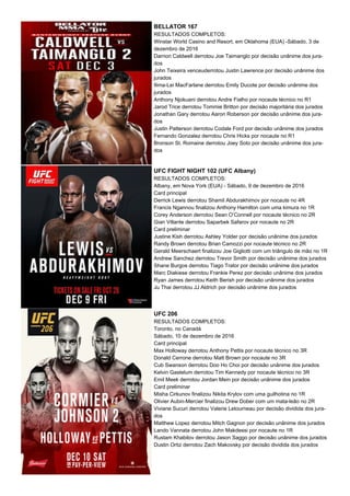 BELLATOR 167
RESULTADOS COMPLETOS:
Winstar World Casino and Resort, em Oklahoma (EUA) -Sábado, 3 de
dezembro de 2016
Darrion Caldwell derrotou Joe Taimanglo por decisão unânime dos jura-
dos
John Teixeira venceuderrotou Justin Lawrence por decisão unânime dos
jurados
Ilima-Lei MacFarlane derrotou Emily Ducote por decisão unânime dos
jurados
Anthony Njokuani derrotou Andre Fialho por nocaute técnico no R1
Jarod Trice derrotou Tommie Britton por decisão majoritária dos jurados
Jonathan Gary derrotou Aaron Roberson por decisão unânime dos jura-
dos
Justin Patterson derrotou Codale Ford por decisão unânime dos jurados
Fernando Gonzalez derrotou Chris Hicks por nocaute no R1
Bronson St. Romaine derrotou Joey Soto por decisão unânime dos jura-
dos
UFC FIGHT NIGHT 102 (UFC Albany)
RESULTADOS COMPLETOS:
Albany, em Nova York (EUA) - Sábado, 9 de dezembro de 2016
Card principal
Derrick Lewis derrotou Shamil Abdurakhimov por nocaute no 4R
Francis Ngannou finalizou Anthony Hamilton com uma kimura no 1R
Corey Anderson derrotou Sean O’Connell por nocaute técnico no 2R
Gian Villante derrotou Saparbek Safarov por nocaute no 2R
Card preliminar
Justine Kish derrotou Ashley Yolder por decisão unânime dos jurados
Randy Brown derrotou Brian Camozzi por nocaute técnico no 2R
Gerald Meerschaert finalizou Joe Gigliotti com um triângulo de mão no 1R
Andrew Sanchez derrotou Trevor Smith por decisão unânime dos jurados
Shane Burgos derrotou Tiago Trator por decisão unânime dos jurados
Marc Diakiese derrotou Frankie Perez por decisão unânime dos jurados
Ryan James derrotou Keith Berish por decisão unânime dos jurados
Ju Thai derrotou JJ Aldrich por decisão unânime dos jurados
UFC 206
RESULTADOS COMPLETOS:
Toronto, no Canadá
Sábado, 10 de dezembro de 2016
Card principal
Max Holloway derrotou Anthony Pettis por nocaute técnico no 3R
Donald Cerrone derrotou Matt Brown por nocaute no 3R
Cub Swanson derrotou Doo Ho Choi por decisão unânime dos jurados
Kelvin Gastelum derrotou Tim Kennedy por nocaute técnico no 3R
Emil Meek derrotou Jordan Mein por decisão unânime dos jurados
Card preliminar
Misha Cirkunov finalizou Nikita Krylov com uma guilhotina no 1R
Olivier Aubin-Mercier finalizou Drew Dober com um mata-leão no 2R
Viviane Sucuri derrotou Valerie Letourneau por decisão dividida dos jura-
dos
Matthew Lopez derrotou Mitch Gagnon por decisão unânime dos jurados
Lando Vannata derrotou John Makdessi por nocaute no 1R
Rustam Khabilov derrotou Jason Saggo por decisão unânime dos jurados
Dustin Ortiz derrotou Zach Makovsky por decisão dividida dos jurados
 