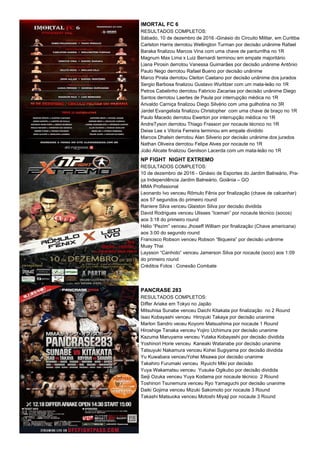 IMORTAL FC 6
RESULTADOS COMPLETOS:
Sábado, 10 de dezembro de 2016 -Ginásio do Circuito Militar, em Curitiba
Carlston Harris derrotou Wellington Turman por decisão unânime Rafael
Baraka finalizou Marcos Vina com uma chave de panturrilha no 1R
Magnum Max Lima x Luiz Bernardi terminou em empate majoritário
Liana Pirosin derrotou Vanessa Guimarães por decisão unânime Antônio
Paulo Nego derrotou Rafael Bueno por decisão unânime
Marco Pirata derrotou Cleiton Caetano por decisão unânime dos jurados
Sergio Barbosa finalizou Gustavo Wurlitzer com um mata-leão no 1R
Petros Cabelinho derrotou Fabricio Zacarias por decisão unânime Diego
Santos derrotou Laertes de Paula por interrupção médica no 1R
Arivaldo Carniça finalizou Diego Silvério com uma guilhotina no 3R
Jardel Evangelista finalizou Christopher com uma chave de braço no 1R
Paulo Macedo derrotou Ewerton por interrupção médica no 1R
AndreTyson derrotou Thiago Frasson por nocaute técnico no 1R
Deise Lee x Vitoria Ferreira terminou em empate dividido
Marcos Dhalsin derrotou Alan Silverio por decisão unânime dos jurados
Nathan Oliveira derrotou Felipe Alves por nocaute no 1R
João Alicate finalizou Genilson Lacerda com um mata-leão no 1R
NP FIGHT NIGHT EXTREMO
RESULTADOS COMPLETOS:
10 de dezembro de 2016 - Ginásio de Esportes do Jardim Balneário, Pra-
ça Independência Jardim Balneário, Goiânia – GO
MMA Profissional
Leonardo Ivo venceu Rômulo Fênix por finalização (chave de calcanhar)
aos 57 segundos do primeiro round
Raniere Silva venceu Glaiston Silva por decisão dividida
David Rodrigues venceu Ulisses “Iceman” por nocaute técnico (socos)
aos 3:18 do primeiro round
Hélio “Pezim” venceu Jhoseff William por finalização (Chave americana)
aos 3:00 do segundo round
Francisco Robson venceu Robson “Biqueira” por decisão unânime
Muay Thai
Laysson “Canhoto” venceu Jamerson Silva por nocaute (soco) aos 1:09
do primeiro round
Créditos Fotos : Conexão Combate
PANCRASE 283
RESULTADOS COMPLETOS:
Differ Ariake em Tokyo no Japão
Mitsuhisa Sunabe venceu Daichi Kitakata por finalização no 2 Round
Isao Kobayashi venceu Hiroyuki Takaya por decisão unanime
Marlon Sandro veceu Koyomi Matsushima por nocaute 1 Round
Hiroshige Tanaka venceu Yojiro Uchimura por decisão unanime
Kazuma Maruyama venceu Yutaka Kobayashi por decisão dividida
Yoshinori Horie venceu Kaneaki Watanabe por decisão unanime
Tatsuyuki Nakamura venceu Kohei Sugiyama por decisão dividida
Yu Kuwabara venceuYohei Misawa por decisão unanime
Takahiro Furumaki venceu Ryuichi Miki por decisão
Yuya Wakamatsu venceu Yusuke Ogikubo por decisão dividida
Seiji Ozuka venceu Yuya Kodama por nocaute técnico 2 Round
Toshinori Tsunemura venceu Ryo Yamaguchi por decisão unanime
Daiki Gojima venceu Mizuki Sakomoto por nocaute 3 Round
Takashi Matsuoka venceu Motoshi Miyaji por nocaute 3 Round
 