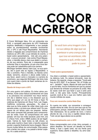 E Conor McGregor falou. Em um entrevista nos
EUA, o campeão peso-pena do UFC finalmente
explicou detalhada e longamente a sua posição
sobre os acontecimentos recentes envolvendo
ele, o UFC e até Floyd Mayweather. Abordando
desde a negação aos compromissos de imprensa
relativos ao UFC 200, a sua retirada do evento, o
tweet sobre aposentadoria, indo até uma poten-
cial - e pouco provável - luta contra Floyd Maywe-
ather, o irlandês deixou claro que detém o coman-
do da sua carreira. Para ele, a preparação para
enfrentar Diaz é importante, já que uma nova der-
rota pode ser catastrófica para sua carreira.
McGregor também deixou claro que, na sua opini-
ão, ele é quem dita as regras a Mayweather, e
não o contrário. Para o irlandês, os fatores como
idade, tamanho, alcance e altura estão todos a
seu favor, assim como o mercado e a carreira do
americano, que segundo McGregor não teria mais
com quem lutar a ponto de fazer centenas de mi-
lhões de dólares.
Queda de braço com o UFC
Foi uma guerra civil pública. Eu tinha vários pro-
blemas, muita coisa maluca acontecendo em casa
e eu precisava me concentrar nos meus treinos.
Um dia o telefone tocou e me disseram que eu
tinha que pegar um voo de 40 horas e fazer 70
coletivas de imprensa em Nova York, Las Vegas,
Califórnia, comerciais, gravações... Eu disse a
eles que eu tinha acabo de voltar disso tudo uma
semana antes, e já teria que refazer tudo? Eu pre-
cisava de um tempo para me preparar, treinar.
Não eram somente três paradas para compromis-
sos de mídia. Eram 30 compromissos em cada
parada. Um tour de mídia razoável, para mim, era
ir a Nova York, onde o MMA acabou de ser legali-
zado. Vamos lá, fazer todos os talk shows, os
show pela manhã e fazer todo o barulho possível
aonde o esporte finalmente havia chegado. Mas aí
houve muitas falhas de comunicação. Eles passa-
ram a tentar me culpar, e eu passei a tentar culpá-
los. Aí o caldo entornou.
Tweet sobre aposentadoria
Vou dizer a verdade: o tweet sobre a aposentado-
ria detonou tudo. Eu estava brincando, meio de
bobeira. De repente, chega a resposta: "Você está
fora do UFC 200!". E eu pensei: "Ah, é? Então vai
se f... também." Agora, depois de tudo que foi dito
e que foi feito, houve momentos em que eu pensei
que deveria ter entrado na porcaria do avião. Mas
às vezes você tem que fazer o que é certo para
você, e não para todo mundo. Principalmente
quando você já fez o que era melhor para todo
mundo milhões de vezes.
Foco em revanche contra Nate Diaz
Eu queria me isolar, me concentrar e conseguir
aquela vitória de volta. Era só com isso que eu me
preocupava, porque, essencialmente, todo o resto
não interessava. Se eu perder de novo, o barco
afunda de vez, e eu sou o capitão desse barco.
Tudo vai por água abaixo se eu perder.
Comprometimento com o UFC
Estou comprometido com a luta. Amo competir, e
adoro desafios. Se houver um desafio na minha
frente, e tiver o apelo certo, irei em frente para
superá-lo. Estou aberto a desafios. Eu amo lutar.
Ponto.
Se você tem uma imagem clara
na sua cabeça de algo que vai
acontecer e uma crença clara
que isso vai acontecer, não
importa o quê, então nada
pode te parar.
 