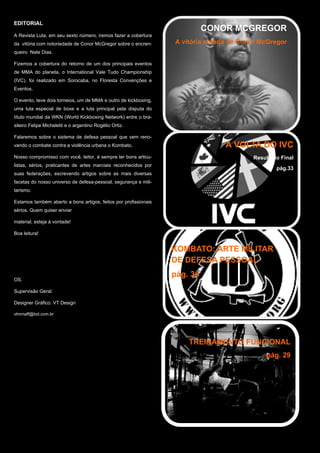EDITORIAL
A Revista Luta, em seu sexto número, iremos fazer a cobertura
da vitória com notoriedade de Conor McGregor sobre o encren-
queiro Nate Dias.
Fizemos a cobertura do retorno de um dos principais eventos
de MMA do planeta, o International Vale Tudo Championship
(IVC), foi realizado em Sorocaba, no Floresta Convenções e
Eventos.
O evento, teve dois torneios, um de MMA e outro de kickboxing,
uma luta especial de boxe e a luta principal pela disputa do
título mundial da WKN (World Kickboxing Network) entre o bra-
sileiro Felipe Micheletti e o argentino Rogélio Ortiz.
Falaremos sobre o sistema de defesa pessoal que vem reno-
vando o combate contra a violência urbana o Kombato.
Nosso compromisso com você, leitor, é sempre ter bons articu-
listas, sérios, praticantes de artes marciais reconhecidos por
suas federações, escrevendo artigos sobre as mais diversas
facetas do nosso universo de defesa-pessoal, segurança e mili-
tarismo.
Estamos também aberto a bons artigos, feitos por profissionais
sérios. Quem quiser enviar
material, esteja à vontade!
Boa leitura!
OS.
Supervisão Geral:
Designer Gráfico: VT Design
vtmmaff@bol.com.br
pág.04
CONOR MCGREGOR
A vitória notaria de Conor McGregor
A VOLTA DO IVC
Resultado Final
pág.33
KOMBATO: ARTE MILITAR
DE DEFESA PESSOAL
pág. 36
TREINAMENTO FUNCIONAL
pág. 29
 