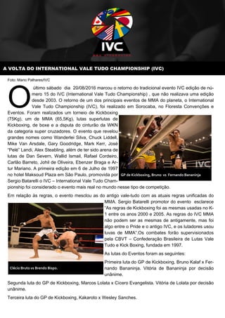A VOLTA DO INTERNATIONAL VALE TUDO CHAMPIONSHIP (IVC)
Foto: Mario Palhares/IVC
último sábado dia 20/08/2016 marcou o retorno do tradicional evento IVC edição de nú-
mero 15 do IVC (International Vale Tudo Championship) , que não realizava uma edição
desde 2003. O retorno de um dos principais eventos de MMA do planeta, o International
Vale Tudo Championship (IVC), foi realizado em Sorocaba, no Floresta Convenções e
Eventos. Foram realizados um torneio de Kickboxing
(75Kg), um de MMA (65,5Kg), lutas superlutas de
Kickboxing, de boxe e a dsputa do cinturão da WKN
da categoria super cruzadores. O evento que revelou
grandes nomes como Wanderlei Silva, Chuck Liddell,
Mike Van Arsdale, Gary Goodridge, Mark Kerr, José
“Pelé” Landi, Alex Steabling, além de ter sido arena de
lutas de Dan Severn, Wallid Ismail, Rafael Cordeiro,
Carlão Barreto, Johil de Oliveira, Ebenzer Braga e Ar-
tur Mariano. A primeira edição em 6 de Julho de 1997
no hotel Maksoud Plaza em São Paulo, promovida por
Sergio Batarelli o IVC – International Vale Tudo Cham-
pionship foi considerado o evento mais real no mundo nesse tipo de competição.
Em relação às regras, o evento mesclou as do antigo vale-tudo com as atuais regras unificadas do
MMA. Sergio Batarelli promotor do evento esclarece
“As regras de Kickboxing foi as mesmas usadas no K-
1 entre os anos 2000 e 2005. As regras do IVC MMA
não podem ser as mesmas de antigamente, mas foi
algo entre o Pride e o antigo IVC, e os lutadores usou
luvas de MMA”.Os combates forão supervisionados
pela CBVT – Confederação Brasileira de Lutas Vale
Tudo e Kick Boxing, fundada em 1997.
As lutas do Eventos foram as seguintes:
Primeira luta do GP de Kickboxing, Bruno Kalaf x Fer-
nando Bananinja. Vitória de Bananinja por decisão
unânime.
Segunda luta do GP de Kickboxing, Marcos Lolata x Cícero Evangelista. Vitória de Lolata por decisão
unânime.
Terceira luta do GP de Kickboxing, Kakaroto x Wesley Sanches.
GP de Kickboxing, Bruno vs Fernando Bananinja
Clécio Bruto vs Brendo Bispo.
 