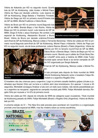 Vitória de Kakaroto por KO no segundo round. Quarta
luta do GP de Kickboxing, João Avatar x Michel Papa.
Vitória de Papa por decisão unânime. Luta reserva do
GP de Kickboxing, Diego Batista x Thelvânio Trindade.
Vitória de Diego por KO no primeiro round.Primeira luta
do GP de MMA, Michel Fudêncio x Clécio Bruto.
Vitória de Bruto por KO no primeiro round.Segunda luta
do GP de MMA, Brendo Bispo x Van Rocha. Vitória de
Bispo por KO no primeiro round. Luta reserva do GP de
MMA, Diogo D´Avila x Jesus Ocampos. No contest. Luta
especial de Kickboxing, Alessandro Buccioli x Bruno
Brasil. Vitória de Bruno por decisão unânime.Primeira
semi-final do GP de Kickboxing, Marcos Lolata x Fernando Bananinja. Vitória de Lolata por KO no pri-
meiro round.Segunda semi-final do GP de Kickboxing, Michel Papa x Kakaroto. Vitória de Papa por
KO no segundo round. uta de boxe profissional, Juliano Ramos (Brasil) x Pablo (Argentina). Vitória de
Ramos por KO no terceiro round.Final do GP de MMA,
Clécio Bruto x Brendo Bispo. Vitória de Bispo por KO no
primeiro round. Brendo que é atleta da Chute Boxe Die-
go Lima/SP entra para a história do MMA (Vale Tudo)
mundial após vencer Bruto e se tornar campeão do GP
do IVC organizado por Sergio Batarelli.
Final do GP de Kickboxing, Marcos Lolata x Michel Pa-
pa.
A luta principal pela disputa do título mundial da WKN
(World Kickboxing Network) entre o brasileiro Felipe Mi-
cheletti e o argentino Rogélio Ortiz.
O brasileiro não deu chances para o argentino. Logo no primeiro assalto desferiu golpes (chutes e jo-
elhadas) que fizeram Ortiz cair na lona e o árbitro abrir dois knockdowns. Em apenas 1 minuto e 45
segundos, Micheletti conseguiu finalizar a luta com um belo soco rodado, não dando possibilidade pa-
ra o argentino se recuperar, sagrando-se campeão mundial pela WKN. Felipe Micheletti derrotou Ro-
gelio Ortiz por nocaute a 1m:47s do primeiro round.
Vitória de Lolata por KO. dsputa do cinturão da WKN da categoria super cruzadores. Título mundial
de Kickboxing pesado da WKN, Felipe Micheletti (Brasil) x Rogelio Ortiz (Argentina). Vitória de Miche-
letti por KO.
A próxima edição do IV – The New Era está prevista para acontecer em novembro e a organização
promete uma luta especial de MMA, mas faz mistério sobre os nomes escolhidos.
Michelleti venceu a luta principal
Sergio Batarelli comentando as lutas do IVC-15 The
New Era
 