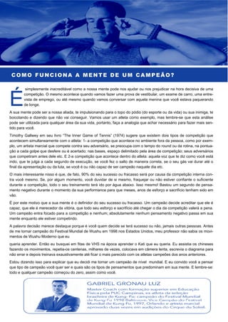 COMO FUNCIONA A MENTE DE UM CAMPEÃO?
simplesmente inacreditável como a nossa mente pode nos ajudar ou nos prejudicar na hora decisiva de uma
competição. O mesmo acontece quando vamos fazer uma prova de vestibular, um exame de carro, uma entre-
vista de emprego, ou até mesmo quando vamos conversar com aquela menina que você estava paquerando
de longe.
A sua mente pode ser a nossa aliada, te impulsionando para o topo do pódio (do esporte ou da vida) ou sua inimiga, te
boicotando e dizendo que não vai conseguir. Vamos usar um atleta como exemplo, mas lembre-se que esta análise
pode ser utilizada para qualquer área da sua vida, portanto, faça a analogia que achar necessário para fazer mais sen-
tido para você.
Timothy Gallwey em seu livro “The Inner Game of Tennis” (1974) sugere que existem dois tipos de competição que
acontecem simultaneamente com o atleta: 1- a competição que acontece no ambiente fora da pessoa, como por exem-
plo, um artista marcial que compete contra seu adversário, se preocupa com o tempo do round ou da rotina, na pontua-
ção a cada golpe que desfere ou é acertado; nas bases, espaço delimitado pela área de competição; seus adversários
que competiram antes dele etc. E 2-a competição que acontece dentro do atleta: aquela voz que te diz como você está
indo, que te julga a cada segundo de execução, se você fez o salto de maneira correta, se o seu gás vai durar até o
final da apresentação ou da luta, se você é ou não capaz de ser campeão naquele dia etc.
O mais interessante nisso é que, de fato, 90% do seu sucesso ou fracasso será por causa da competição interna con-
tra você mesmo. Se, por algum momento, você duvidar de si mesmo, fraquejar ou não estiver confiante o suficiente
durante a competição, todo o seu treinamento terá ido por água abaixo. Isso mesmo! Bastou um segundo de pensa-
mento negativo durante o momento da sua performance para que meses, anos de esforço e sacrifício tenham sido em
vão.
É por este motivo que a sua mente é o definidor do seu sucesso ou fracasso. Um campeão decide acreditar que ele é
capaz, que ele é merecedor da vitória, que todo seu esforço e sacrifício até chegar o dia da competição valerá a pena.
Um campeão entra focado para a competição e nenhum; absolutamente nenhum pensamento negativo passa em sua
mente enquanto ele estiver competindo.
A palavra decisão merece destaque porque é você quem decide se terá sucesso ou não, jamais outras pessoas. Antes
de me tornar campeão do Festival Mundial de Wushu em 1998 nos Estados Unidos, meu professor não sabia os movi-
mentos de Wushu Moderno que eu
queria aprender. Então eu busquei em fitas de VHS na época aprender o Kati que eu queria. Eu assistia os chineses
fazendo os movimentos, repetia-os centenas, milhares de vezes, colocava em câmera lenta, escrevia o diagrama para
não errar e depois treinava exaustivamente até ficar o mais parecido com os atletas campeões dos anos anteriores.
Estou dizendo isso para explicar que eu decidi me tornar um campeão de nível mundial. E eu convido você a pensar
que tipo de campeão você quer ser e quais são os tipos de pensamentos que predominam em sua mente. E lembre-se:
todo e qualquer campeão começou do zero, assim como você.
 