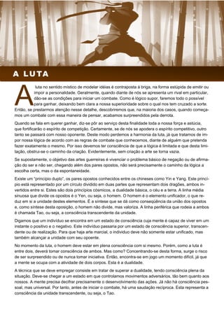 luta no sentido místico de modelar idéias é contraposta à briga, na forma estúpida de emitir ou
impor a personalidade. Geralmente, quando diante de nós se apresenta um rival em particular,
dão-se as condições para iniciar um combate. Como é lógico supor, faremos todo o possível
para ganhar, deixando bem clara a nossa superioridade sobre o qual nos tem cruzado a sorte.
Então, se prestarmos atenção nesse detalhe, descobriremos que, na maioria dos casos, quando começa-
mos um combate com essa maneira de pensar, acabamos surpreendidos pela derrota.
Quando se fala em querer ganhar, diz-se pôr ao serviço desta finalidade toda a nossa força e astúcia,
que fortificarão o espírito de competição. Certamente, se de nós se apodera o espírito competitivo, outro
tanto se passará com nosso oponente. Deste modo perdemos a harmonia da luta, já que tratamos de im-
por nossa lógica de acordo com as regras de combate que conhecemos, diante de alguém que pretenda
fazer exatamente o mesmo. Por isso devemos ter consciência de que a lógica é limitada e que desta limi-
tação, obstrui-se o caminho da criação. Evidentemente, sem criação a arte se torna vazia.
Se supostamente, o objetivo das artes guerreiras é vivenciar o problema básico de negação ou de afirma-
ção do ser e não ser, chegando além dos pares opostos, não será precisamente o caminho da lógica a
escolha certa, mas o da espontaneidade.
Existe um “princípio duplo”, os pares opostos conhecidos entre os chineses como Yin e Yang. Este princí-
pio está representado por um círculo dividido em duas partes que representam dois dragões, ambos in-
vertidos entre si. Estes são dois princípios cósmicos, a dualidade básica, o céu e a terra. A linha média
sinuosa que divide os opostos é o Yen, ou seja, o homem. O homem é o elemento unificador, o que re-
duz em si a unidade destes elementos. É a síntese que se dá como conseqüência da união dos opostos
e, como síntese desta oposição, o homem não divide, mas valoriza. A linha periférica que rodeia a ambos
é chamada Tao, ou seja, a consciência transcendente da unidade.
Digamos que um indivíduo se encontra em um estado de consciência cuja mente é capaz de viver em um
instante o positivo e o negativo. Este indivíduo passaria por um estado de consciência superior, transcen-
dente ou de realização. Para que haja arte marcial, o individuo deve não somente estar unificado, mas
também alcançar a unidade com seu opoente.
No momento da luta, o homem deve estar em plena consciência com si mesmo. Porém, como a luta é
entre dois, deverá tomar consciência de ambos. Mas como? Concentrando-se desta forma, surge o risco
de ser surpreendido ou de nunca tomar iniciativa. Então, encontra-se em jogo um momento difícil, já que
a mente se ocupa com a atividade de dois corpos. Esta é a dualidade.
A técnica que se deve empregar consiste em tratar de superar a dualidade, tendo consciência plena da
situação. Deve-se chegar a um estado em que controlamos movimentos adversários, tão bem quanto aos
nossos. A mente precisa decifrar precisamente o desenvolvimento das ações. Já não há consciência pes-
soal, mas universal. Por tanto, antes de iniciar o combate, há uma saudação recíproca. Esta representa a
consciência da unidade transcendente, ou seja, o Tao.
A LUTA
 