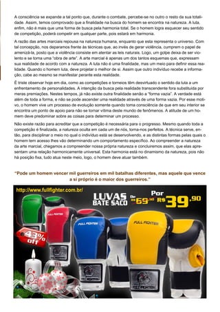 A consciência se expande a tal ponto que, durante o combate, percebe-se no outro o resto da sua totali-
dade. Assim, temos comprovado que a finalidade na busca do homem se encontra na natureza. A luta,
enfim, não é mais que uma forma de busca pela harmonia total. Se o homem logra esquecer seu sentido
de competição, poderá competir em qualquer parte, pois estará em harmonia.
A razão das artes marciais repousa na natureza humana, enquanto que esta representa o universo. Com
tal concepção, nos deparamos frente às técnicas que, ao invés de gerar violência, cumprem o papel de
amenizá-la, posto que a violência consiste em atentar as leis naturais. Logo, um golpe deixa de ser vio-
lento e se torna uma “obra de arte”. A arte marcial é apenas um dos tantos esquemas que, expressam
sua realidade de acordo com a natureza. A luta não é uma finalidade, mas um meio para definir essa rea-
lidade. Quando o homem luta, deve projetar o melhor de si. Assim que outro indivíduo recebe a informa-
ção, cabe ao mesmo se manifestar perante esta realidade.
É triste observar hoje em dia, como as competições e torneios têm desvirtuado o sentido da luta a um
enfrentamento de personalidades. A intenção da busca pela realidade transcendente fora substituída por
meras premiações. Nestes tempos, já não existe outra finalidade senão a “forma vazia”. A verdade está
além de toda a forma, e não se pode ascender uma realidade através de uma forma vazia. Por esse moti-
vo, o homem vive um processo de evolução somente quando toma consciência de que em seu interior se
encontra um ponto de apoio para não se tornar vítima deste mundo de fenômenos. A atitude de um ho-
mem deve predominar sobre as coisas para determinar um processo.
Não existe razão para acreditar que a competição é necessária para o progresso. Mesmo quando toda a
competição é finalizada, a natureza oculta em cada um de nós, torna-nos perfeitos. A técnica serve, en-
tão, para disciplinar o meio no qual o indivíduo está se desenvolvendo, e as distintas formas pelas quais o
homem tem acesso lhes vão determinando um comportamento específico. Ao compreender a natureza
da arte marcial, chegamos a compreender nossa própria natureza e concluiremos assim, que elas apre-
sentam uma relação harmonicamente universal. Esta harmonia está no dinamismo da natureza, pois não
há posição fixa, tudo atua neste meio, logo, o homem deve atuar também.
“Pode um homem vencer mil guerreiros em mil batalhas diferentes, mas aquele que vence
a si próprio é o maior dos guerreiros.”
 