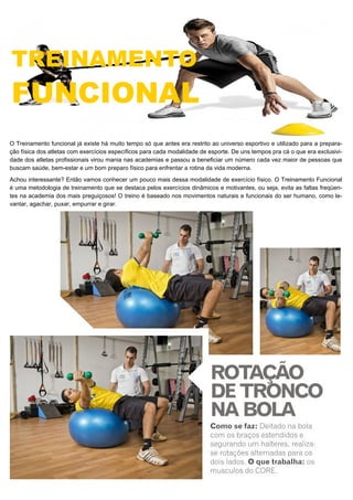 O Treinamento funcional já existe há muito tempo só que antes era restrito ao universo esportivo e utilizado para a prepara-
ção física dos atletas com exercícios específicos para cada modalidade de esporte. De uns tempos pra cá o que era exclusivi-
dade dos atletas profissionais virou mania nas academias e passou a beneficiar um número cada vez maior de pessoas que
buscam saúde, bem-estar e um bom preparo físico para enfrentar a rotina da vida moderna.
Achou interessante? Então vamos conhecer um pouco mais dessa modalidade de exercício físico. O Treinamento Funcional
é uma metodologia de treinamento que se destaca pelos exercícios dinâmicos e motivantes, ou seja, evita as faltas freqüen-
tes na academia dos mais preguiçosos! O treino é baseado nos movimentos naturais e funcionais do ser humano, como le-
vantar, agachar, puxar, empurrar e girar.
 