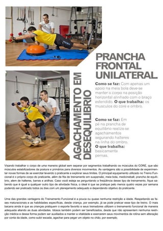 Visando trabalhar o corpo de uma maneira global sem separar por segmentos trabalhando os músculos do CORE, que são
músculos estabilizadores da postura e primários para diversos movimentos. As vantagens são a possibilidade de experimen-
tar novas formas de se exercitar levando o praticante a explorar seus limites. O principal equipamento utilizado no Treino Fun-
cional é o próprio corpo do praticante, além de fita de treinamento em suspensão, meia bola, medicineball, prancha de equilí-
brio, alem de halteres, barras e anilhas. Caso você esteja se perguntando a freqüência desse tipo de treinamento, fique sa-
bendo que é igual a qualquer outro tipo de atividade física, o ideal é que se pratique pelo menos quatro vezes por semana
podendo ser praticado todos os dias com um planejamento adequado e dependendo objetivo do praticante.
Uma das grandes vantagens do Treinamento Funcional é a pouca ou quase nenhuma restrição a idade. Respeitando as fa-
ses maturacionais e as habilidades específicas, desde criança, por exemplo, já se pode praticar esse tipo de treino. O mais
bacana ainda é que as crianças pratiquem o esporte favorito e seus treinadores utilizem o treinamento funcional de maneira
adequada aliando as duas atividades. Idosos também podem ser beneficiados, desde que não apresentem nenhuma restri-
ção médica e dessa forma podem ser auxiliados a manter a vitalidade e exercerem seus movimentos de rotina sem alteração
por conta da idade, como subir escada, agachar para pegar um objeto no chão, por exemplo.
 