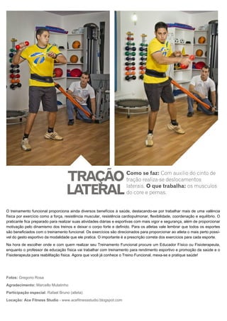 O treinamento funcional proporciona ainda diversos benefícios à saúde, destacando-se por trabalhar mais de uma valência
física por exercício como a força, resistência muscular, resistência cardiopulmonar, flexibilidade, coordenação e equilíbrio. O
praticante fica preparado para realizar suas atividades diárias e esportivas com mais vigor e segurança, além de proporcionar
motivação pelo dinamismo dos treinos e deixar o corpo forte e definido. Para os atletas vale lembrar que todos os esportes
são beneficiados com o treinamento funcional. Os exercícios são direcionados para proporcionar ao atleta o mais perto possí-
vel do gesto esportivo da modalidade que ele pratica. O importante é a prescrição correta dos exercícios para cada esporte.
Na hora de escolher onde e com quem realizar seu Treinamento Funcional procure um Educador Físico ou Fisioterapeuta,
enquanto o professor de educação física vai trabalhar com treinamento para rendimento esportivo e promoção da saúde e o
Fisioterapeuta para reabilitação física. Agora que você já conhece o Treino Funcional, mexa-se e pratique saúde!
Fotos: Gregorio Rosa
Agradecimento: Marcello Mulatinho
Participação especial: Rafael Bruno (atleta)
Locação: Ace Fitness Studio - www.acefitnessstudio.blogspot.com
 