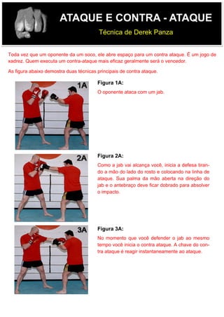 ATAQUE E CONTRA - ATAQUE
Técnica de Derek Panza
Toda vez que um oponente da um soco, ele abre espaço para um contra ataque. É um jogo de
xadrez. Quem executa um contra-ataque mais eficaz geralmente será o vencedor.
As figura abaixo demostra duas técnicas principais de contra ataque.
Figura 1A:
O oponente ataca com um jab.
Figura 2A:
Como a jab vai alcança você, inicia a defesa tiran-
do a mão do lado do rosto e colocando na linha de
ataque. Sua palma da mão aberta na direção do
jab e o antebraço deve ficar dobrado para absolver
o impacto.
Figura 3A:
No momento que você defender o jab ao mesmo
tempo você inicia o contra ataque. A chave do con-
tra ataque é reagir instantaneamente ao ataque.
 