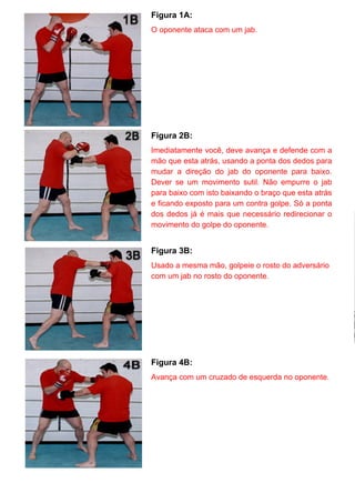 Figura 1A:
O oponente ataca com um jab.
Figura 2B:
Imediatamente você, deve avança e defende com a
mão que esta atrás, usando a ponta dos dedos para
mudar a direção do jab do oponente para baixo.
Dever se um movimento sutil. Não empurre o jab
para baixo com isto baixando o braço que esta atrás
e ficando exposto para um contra golpe. Só a ponta
dos dedos já é mais que necessário redirecionar o
movimento do golpe do oponente.
Figura 3B:
Usado a mesma mão, golpeie o rosto do adversário
com um jab no rosto do oponente.
Figura 4B:
Avança com um cruzado de esquerda no oponente.
 