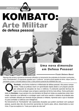 ESPECIAL
Kombato, uma forma moderna e militarizada de defesa pessoal, não possui campe-
onatos. Todas as práticas visam um aprendizado rápido aliado a um preparo psicoló-
gico adequado às situações de risco e violência. O praticante aprende técnicas de
fuga e como proteger seus amigos e parentes da forma mais eficaz. Outra particulari-
dade do Kombato é que sempre há uma bandeira do Brasil em todas as academias onde é leci-
onado. Aprenda a se defender e a proteger quem você ama usando o sistema de proteção pes-
soal e combate utilizado por diversas forças policiais e militares. Aprenda tudo o que é necessá-
rio para combater a violência com inteligência.
No treinamento do “Kombatente” são exploradas situações que podem acontecer com qualquer
pessoa, quando elas não vão encontrar oponentes do mesmo peso, altura, desarmados ou sozi-
nhos. O que se explora é o “mais puro ápice da vida real”
Algumas das armas e simulacros funcionais utilizados no treinamento dos praticates do Kombato (conhecidos
como "Kombatentes"). É importante ressaltar que o "uniforme" de treino prevê sapatos de tênis, calças "jeans" e
camisetas, já que o conceito básico é ficar o mais próximo possível da realidade das ruas.
de defesa pessoal
Uma nova dimensão
em Defesa Pessoal
Frank Delano Bassi
 