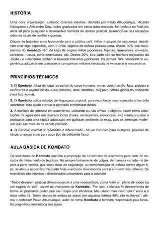 HISTÓRIA
Uma nova organização, juntando diversos mestres, chefiada por Paulo Albuquerque, Ricardo
Nakayama e Alexandre Cruz, todos graduados em várias artes marciais, foi fundada no final dos
anos 90 para pesquisar e desenvolver técnicas de defesa pessoal, baseando-se nas situações
urbanas atuais de conflito e guerras.
Depois de trabalhar anos lecionando para o público civil, militar e grupos de segurança, decidi-
ram criar algo específico, com o único objetivo de defesa pessoal pura. Assim, 30% dos movi-
mentos do Kombato vêm de lutas de origem militar japonesas, filipinas, israelenses, chinesas,
coreanas, russas, norte-americanas, etc. Destes 30%, boa parte são de técnicas originárias do
Japão - e a disciplina também é baseada nas artes japonesas. Os demais 70% nasceram da ex-
periência adquirida em combates e campanhas militares herdadas de veteranos e mercenários.
PRINCÍPIOS TÉCNICOS
1. O Kombato utiliza de todas as partes do corpo humano, armas como bastão, faca, pistolas e
revólveres e objetos do dia-a-dia (canetas, latas, cadeiras, etc) para defesa global do praticante
(veja foto acima).
2. O Kombato aplica estudos de linguagem corporal, para reconhecer uma agressão antes dela
acontecer. Isso ajuda a evitar a agressão e minimizar danos.
3. A técnicas de combate em automóveis, utilizando ou não armas, e objetos; assim como simu-
lações de agressões em diversos locais (bares, restaurantes, elevadores, etc) visam preparar o
praticante para uma rápida adaptação em qualquer ambiente de risco, pois as ameaças moder-
nas não são mais as da século passado.
4. O currículo marcial do Kombato é diferenciado - há um currículo para mulheres, pessoas de
idade, crianças e um para cada tipo de deficiente físico.
AULA BÁSICA DE KOMBATO
Os instrutores de Kombato mantêm a proporção de 10 minutos de exercícios para cada 50 mi-
nutos de treinamento de técnicas. Há sempre treinamento de golpes, de maneira variada – e de-
pois a parte teórica, que inclui dicas de segurança, ou demonstração de defesa contra algum ti-
po de ataque específico. Na parte final, exercícios direcionados para o aumento dos reflexos. Os
exercícios são intensos e direcionados unicamente para o combate
“Todos deveriam praticar defesa-pessoal, é uma necessidade, como fazer um plano de saúde ou
um seguro de vida”, dizem os instrutores de Kombato. “Por isso, a técnica foi desenvolvida de
forma ao praticante poder usar seu corpo com eficiência. Meu aluno mais novo tem 7 anos e o
mais velho 68. Tenho alunos de ambos os sexos (em algumas turmas 40% são mulheres)”, afir-
ma o professor Paulo Albuquerque, autor do nome Kombato e também responsável pela filoso-
fia pragmática implantada nas aulas.
 