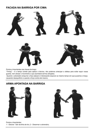 Pontos a Importantes nas chaves de braço:
“Timing” – é o tempo correto para aplicar a técnica, não podemos antecipar a defesa para evitar expor nossa
guarda, nem atrasar o movimento o que acarretará sermos atingidos;
Quando o adversário empurrar a faca (atacar) é interessante esquivar ao mesmo tempo em que puxamos o braço,
causando desequilíbrio e usando a forço contra ele mesmo;
FACADA NA BARRIGA POR CIMA
ARMA APONTADA NA BARRIGA
Pontos a Importantes:
1 – Desviar - Sair da linha de tiro; 2 – Desarmar o adversário;
 
