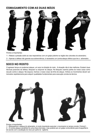 ESMAGAMENTO COM AS DUAS MÃOS
Pontos a Importantes:
1 – Relaxe a pressão sobre as vias respiratórias com um golpe potente na região dos cotovelos do adversário;
2 – Apenas a defesa não garante sua sobrevivência, é necessário um contra-ataque efetivo que tire o adversário
SOCO NO ROSTO
Pontos a Importantes:
1 – Bloqueamos o ataque do adversário, é muito importante executar o movimento no tempo correto (“timing”);
2 – O contra-ataque escolhido foi uma chave de braço, mas poderia ser um golpe contundente para incapacita-lo
de acordo com a avaliação do risco por parte do vigilante.
O agressor lança um poderoso ataque, um soco na direção do rosto . A situação não é das melhores. Existem duas
técnicas possíveis de defesa, bloquear ou esquivar do ataque. No bloqueio usamos partes do nosso corpo como
escudo contra o ataque. Na esquiva, tiramos o nosso corpo da linha de ataque. Ambos os movimentos devem ser
treinados repetidamente para adquirir qualidades fundamentais para execução correta da técnica.
 