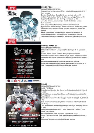 UFC ON FOX 21
RESULTADOS COMPLETOS:
Rogers Arena, em Vancouver (CAN) - Sábado, 26 de agosto de 2016
Card principal
Demian Maia finalizou Carlos Condit com um mata-leão no 1R
Anthony Pettis finalizou Charles do Bronx com uma guilhotina no 3R
Paige VanZant derrotou Bec Rawlings por nocaute no 2R
Jim Miller derrotou Joe Lauzon por decisão dividida dos jurados
Card preliminar
Sam Alvey derrotou Kevin Casey por nocaute técnico no 2R
Kyle Bochniak derrotou Enrique Barzola por decisão dividida dos jurados
Alessio Di Chirico derrotou Garreth McLellan por decisão dividida dos
jurados
Felipe Silva derrotou Shane Campbell por nocaute técnico no 1R
Chad Laprise derrotou Thibault Gouti por nocaute técnico no 1R
Jeremy Kennedy derrotou Alex Ricci por decisão unânime dos jurados
SHOTOO BRASIL 66
RESULTADOS COMPLETOS:
Clube Hebraica Rio, em Laranjeiras (RJ) - Domingo, 28 de agosto de
2016
Luciano Benício venceu Matheus Malta por decisão unânime
Wanderson Marinho venceu William "Jiraya" Pereira por decisão dividida
Alexandre Cirne venceu Pedro Rocha PQD por nocaute técnico a 1m31s
do R3
Kauã Fernandes venceu Augustin Zas por decisão unânime
Rafael Macapá venceu Cícero Afegão por finalização aos 2m56s do R1
Silas Lima venceu Romualdo Gago por decisão dividida
RFA 43
RESULTADOS COMPLETOS
CARD PRINCIPAL
Brian Camozzi derrotou Nick Barnes por finalização(guilhotina) – Round
1, 1:40
Gabriel Checco derrotou Adam Stroup por finalização (chave de joelho) –
Round 3, 2:32
Boston Salmon deerrotou Zac Riley por decisão dividida (29-28, 28-29, 29
-28)
Cory Sandhagen derrotou Clay Wimer por decisão unânime (30-27, 30-
27, 30-27)
Josh Wick derrotou Jonathon Wyderko por finalização (armlock) – Round
2, 3:15
Alonzo Menifield derrotou Brock Combs por nocaute – Round 2, 0:22
CARD PRELIMINAR
Eric Grant derrotou Peter Straub por TKO – Round 3, 1:47
Sonny Yohn derrotou Tyler Vogel por finalização (mata-leão) – Round 2,
4:34
Cody Yohn derrotou John Alford por decisão unânime
 