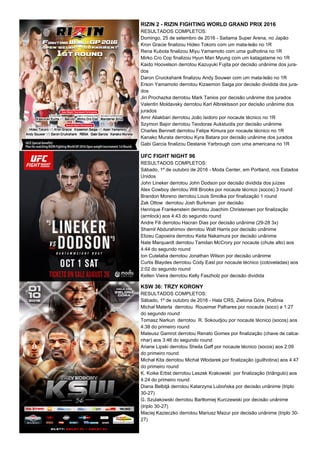 RIZIN 2 - RIZIN FIGHTING WORLD GRAND PRIX 2016
RESULTADOS COMPLETOS:
Domingo, 25 de setembro de 2016 - Saitama Super Arena, no Japão
Kron Gracie finalizou Hideo Tokoro com um mata-leão no 1R
Rena Kubota finalizou Miyu Yamamoto com uma guilhotina no 1R
Mirko Cro Cop finalizou Hyun Man Myung com um katagatame no 1R
Kaido Hoovelson derrotou Kazuyuki Fujita por decisão unânime dos jura-
dos
Daron Cruickshank finalizou Andy Souwer com um mata-leão no 1R
Erson Yamamoto derrotou Kizaemon Saiga por decisão dividida dos jura-
dos
Jiri Prochazka derrotou Mark Tanios por decisão unânime dos jurados
Valentin Moldavsky derrotou Karl Albrektsson por decisão unânime dos
jurados
Amir Aliakbari derrotou João Isidoro por nocaute técnico no 1R
Szymon Bajor derrotou Teodoras Aukstuolis por decisão unânime
Charles Bennett derrotou Felipe Kimura por nocaute técnico no 1R
Kanako Murata derrotou Kyra Batara por decisão unânime dos jurados
Gabi Garcia finalizou Destanie Yarbrough com uma americana no 1R
UFC FIGHT NIGHT 96
RESULTADOS COMPLETOS:
Sábado, 1º de outubro de 2016 - Moda Center, em Portland, nos Estados
Unidos
John Lineker derrotou John Dodson por decisão dividida dos juízes
Alex Cowboy derrotou Will Brooks por nocaute técnico (socos) 3 round
Brandon Moreno derrotou Louis Smolka por finalização 1 round
Zak Ottow derrotou Josh Burkman por decisão
Henrique Frankenstein derrotou Joachim Christensen por finalização
(armlock) aos 4:43 do segundo round
Andre Fili derrotou Hacran Dias por decisão unânime (29-28 3x)
Shamil Abdurahimov derrotou Walt Harris por decisão unânime
Elizeu Capoeira derrotou Keita Nakamura por decisão unânime
Nate Marquardt derrotou Tamdan McCrory por nocaute (chute alto) aos
4:44 do segundo round
Ion Cutelaba derrotou Jonathan Wilson por decisão unânime
Curtis Blaydes derrotou Cody East por nocaute técnico (cotoveladas) aos
2:02 do segundo round
Ketlen Vieira derrotou Kelly Faszholz por decisão dividida
KSW 36: TRZY KORONY
RESULTADOS COMPLETOS:
Sábado, 1º de outubro de 2016 - Hala CRS, Zielona Góra, Polônia
Michał Materla derrotou Rousimar Palhares por nocaute (soco) a 1:27
do segundo round
Tomasz Narkun derrotou R. Sokoudjou por nocaute técnico (socos) aos
4:38 do primeiro round
Mateusz Gamrot derrotou Renato Gomes por finalização (chave de calca-
nhar) aos 3:46 do segundo round
Ariane Lipski derrotou Sheila Gaff por nocaute técnico (socos) aos 2:09
do primeiro round
Michał Kita derrotou Michał Włodarek por finalização (guilhotina) aos 4:47
do primeiro round
K. Koike Erbst derrotou Leszek Krakowski por finalização (triângulo) aos
4:24 do primeiro round
Diana Belbiţă derrotou Katarzyna Lubońska por decisão unânime (triplo
30-27)
G. Szulakowski derrotou Bartłomiej Kurczewski por decisão unânime
(triplo 30-27)
Maciej Kazieczko derrotou Mariusz Mazur por decisão unânime (triplo 30-
27)
 