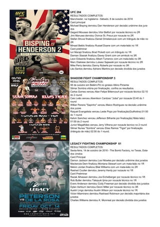 UFC 204
RESULTADOS COMPLETOS:
Manchester, na Inglaterra - Sábado, 8 de outubro de 2016
Card principal
Michael Bisping derrotou Dan Henderson por decisão unânime dos jura-
dos
Gegard Mousasi derrotou Vitor Belfort por nocaute técnico no 2R
Jimi Manuwa derrotou Ovince St. Preux por nocaute no 2R
Stefan Struve finalizou Daniel Omielanczuk com um triângulo de mão no
2R
Mirsad Bektic finalizou Russel Doane com um mata-leão no 1R
Card preliminar
Iuri Marajó finalizou Brad Pickett com um triângulo no 1R
Damian Stasiak finalizou Davey Grant com um armlock no 3R
Leon Edwards finalizou Albert Tumenov com um mata-leão no 3R
Marc Diakiese derrotou Lukasz Sajewski por nocaute técnico no 2R
Mike Perry derrotou Danny Roberts por nocaute no 3R
Léo Santos derrotou Adriano Martins por decisão dividida dos jurados
SHADOW FIGHT CHAMPIONSHIP 3
RESULTADOS COMPLETOS:
06 de outubro em Belém-PA no ginásio Altino Pimenta
Silmar Sombra vitória por finalização, confira os resultados.
Carlos Gomes venceu Alan Felipe Bittencourt por nocaute técnico 02:10
do 2 round
Caio Leão venceu Abenilson Cardoso "Joba" por nocaute 03:40 do 1
round
Wilker Pereira "Sapinho" venceu Maico Rodrigues na decisão unânime
dos juizes
Raquel Evangelista venceu Leide Popo por finalização(Guilhotina) 01:00
do 1 round
Kelvin Sanchez venceu Jefferson Bilhante por finalização( Mata leão)
01:00 do 2 round
Junior Magalhães venceu Jerry Vilhena por nocaute tecnico no 2 round
Silmar Nunes "Sombra" venceu Elias Ramos "Tigre" por finalização
(triângulo de mão) 02:00 do 1 round.
LEGACY FIGHTING CHAMPIONSHIP 61
RESULTADOS COMPLETOS:
Sexta-feira, 14 de outubro de 2016 - The Bomb Factory, no Texas, Esta-
dos Unidos
Card Principal
Damon Jackson derrotou Levi Mowles por decisão unânime dos jurados
Mackenzie Dern finalizou Montana Stewart com um mata-leão no 1R
Melvin Jordan finalizou Bilal Williams com um mata-leão no 2R
Rashad Coulter derrotou Jeremy Hardy por nocaute no 1R
Card Preliminar
Razak Alhassan derrotou Jos Eichelberger por nocaute técnico no 1R
Rob Butler derrotou Takayuki Ijima por nocaute técnico no 1R
Evers Anderson derrotou Cody Freeman por decisão dividida dos jurados
Dylan Ashburn derrotou Devin Miller por nocaute técnico no 3R
Austin Lingo derrotou Austin Wilson por nocaute técnico no 1R
Victor Altamirano derrotou Rashaad Robinson por decisão majoritária dos
jurados
Charles Williams derrotou K. Monrreal por decisão dividida dos jurados
 