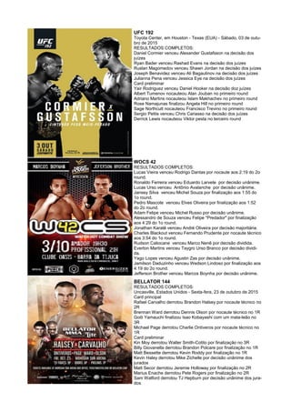 UFC 192
Toyota Center, em Houston - Texas (EUA) - Sábado, 03 de outu-
bro de 2015
RESULTADOS COMPLETOS:
Daniel Cormier venceu Alexander Gustafsson na decisão dos
juízes
Ryan Bader venceu Rashad Evans na decisão dos juízes
Ruslan Magomedov venceu Shawn Jordan na decisão dos juízes
Joseph Benavidez venceu Ali Bagautinov na decisão dos juízes
Julianna Pena venceu Jessica Eye na decisão dos juízes
Card preliminar
Yair Rodriguez venceu Daniel Hooker na decisão doz juízes
Albert Tumenov nocauteou Alan Jouban no primeiro round
Adriano Martins nocauteou Islam Makhachev no primeiro round
Rose Namajunas finalizou Angela Hill no primeiro round
Sage Northcutt nocauteou Francisco Trevino no primeiro round
Sergio Pettis venceu Chris Cariasso na decisão dos juízes
Derrick Lewis nocauteou Viktor pesta no terceiro round
WOCS 42
RESULTADOS COMPLETOS:
Lucas Vieira venceu Rodrigo Dantas por nocaute aos 2:19 do 2o
round.
Ronaldo Ferreira venceu Eduardo Larvete por decisão unânime.
Lucas Urso venceu Antônio Avalanche por decisão unânime.
Jansey Silva venceu Michel Souza por finalização aos 1:55 do
1o round.
Pedro Mascote venceu Elves Oliveira por finalização aos 1:52
do 2o round.
Adam Felipe venceu Michel Russo por decisão unânime.
Alessandro de Souza venceu Felipe "Predador" por finalização
aos 4:29 do 1o round.
Jonathan Karatê venceu André Oliveira por decisão majoritária.
Charles Blackout venceu Fernando Prudente por nocaute técnico
aos 3:54 do 1o round.
Rudson Caliocane venceu Marco Nenê por decisão dividida.
Everton Martins venceu Taygro Urso Branco por decisão dividi-
da.
Yago Lopes venceu Agustin Zas por decisão unânime.
Jamilson Daduzinho venceu Wedson Lindoso por finalização aos
4:19 do 2o round.
Jefferson Brother venceu Marcos Boynha por decisão unânime.
BELLATOR 144
RESULTADOS COMPLETOS:
Uncasville, Estados Unidos - Sexta-fera, 23 de outubro de 2015
Card principal
Rafael Carvalho derrotou Brandon Halsey por nocaute técnico no
2R
Brennan Ward derrotou Dennis Olson por nocaute técnico no 1R
Goiti Yamauchi finalizou Isao Kobayashi com um mata-leão no
3R
Michael Page derrotou Charlie Ontiveros por nocaute técnico no
1R
Card preliminar
Kin Moy derrotou Walter Smith-Cotito por finalização no 3R
Billy Giovanella derrotou Brandon Polcare por finalização no 1R
Matt Bessette derrotou Kevin Roddy por finalização no 1R
Kevin Haley derrotou Mike Zichelle por decisão unânime dos
jurados
Matt Secor derrotou Jeremie Holloway por finalização no 2R
Marius Enache derrotou Pete Rogers por finalização no 2R
Sam Watford derrotou TJ Hepburn por decisão unânime dos jura-
dos
 