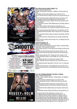 UFC SÃO PAULO (FIGHT NIGHT 77)
RESULTADOS COMPLETOS:
Ginásio do Ibirapuera, São Paulo - Sábado, 7 de novembro de
2015
Vitor Belfort derrotou Dan Henderson por nocaute no 1R
Glover Teixeira derrotou Patrick Cummins por nocaute técnico no
1R
Thomas Almeida derrotou Anthony Birchak por nocaute no 1R
Alex Cowboy derrotou Piotr Hallmann por nocaute no 3R
Rashid Magomedov derrotou Gilbert Durinho por decisão unâni-
me dos jurados
Corey Anderson derrotou Fabio Maldonado por decisão unânime
dos jurados
Gleison Tibau finalizou Abel Trujillo por mata-leão no 1R
Johnny Case derrotou Yan Cabral por decisão unânime dos jura-
dos
Thiago Tavares finalizou Clay Guida com uma guilhotina no 1R
Chas Skelly finalizou Edmilson "Kevin" Souza com um mata-leão
no 2R
Viscardi Andrade derrotou Gasan Umalatov por decisão unânime
dos jurados
Jimmie Rivera derrotou Pedro Munhoz por decisão dividida dos
jurados
Matheus Nicolau finalizou Bruno Korea com um triângulo de mão
invertido no 1R
SHOOTO BRASIL 59
RESULTADOS COMPLETO:
Ginásio Municipal de Esportes Lauro de Freitas - Salvador (BA) -
Sexta-feira, 13 de novembro de 2015
Rafael Sobral derrotou Luciano Benício por decisão unânime dos
jurados
Jafel Filho derrotou Erickson Faria por nocaute técnico no 1R
Marlon Sandro derrotou Wanderson Miche por nocaute técnico
no 1R
Mateus Santos derrotou Éric "Panterinha" por nocaute no 1R
Jurandir Sardinha finalizou Luan Danger com uma chave de bra-
ço no 3R
Felipe Avelar derrotou Yuri Andrei por nocaute no 2R
Thiago "Siriguela" derrotou Sergio Rios por nocaute técnico no
2R
Bruno Walace finalizou Alessandro "Churros" com um mata-leão
no 2R
Geraldo "Cocão" derrotou James Menezes por nocaute no 1R
Marcos Novaes derrotou Luan Bulhões por decisão unânime dos
jurados
UFC 193: RONDA ROUSEY VS HOLLY HOLM
RESULTADOS COMPLETOS:
Sábado, 14 de novembro de 2015 - Etihad Stadim, em Melbour-
ne - Austrália
Holly Holm derrotou Ronda Rousey por nocaute no 2R
Joanna Jedrzejczyk derrotou Valerie Letourneau por decisão
unânime
Mark Hunt derrotou Antônio Pezão por nocaute técnico no 1R
Robert Whittaker derrotou Uriah Hall por decisão unânime dos
árbitros
Jared Rosholt derrotou Stefan Struve por decisão unânime dos
árbitros
Jake Matthews derrotou Akbarh Arreola por nocaute técnico no
2R
Kyle Noke derrotou Peter Sobotta por nocaute no 1R
Gian Villante derrotou Anthony Perosh por nocaute no 1R
Danny Martinez derrotou Richie Vaculik por decisão unânime
Daniel Kelly derrotou Steve Montgomery por decisão unânime
Richard Walsh derrotou Steven Kennedy por decisão unânime
James Moontasri derrotou Anton Zafir por nocaute técnico no 1R
Ben Nguyen finalizou Ryan Benoit com um mata-leão no 1R
 