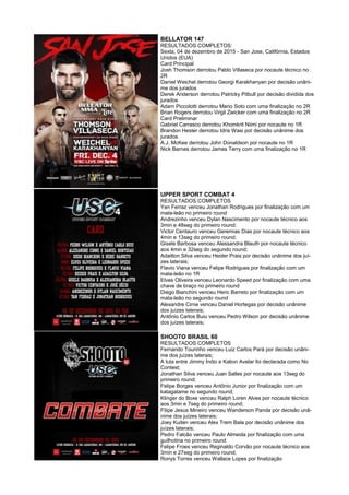 BELLATOR 147
RESULTADOS COMPLETOS:
Sexta, 04 de dezembro de 2015 - San Jose, Califórnia, Estados
Unidos (EUA)
Card Principal
Josh Thomson derrotou Pablo Villaseca por nocaute técnico no
2R
Daniel Weichel derrotou Georgi Karakhanyan por decisão unâni-
me dos jurados
Derek Anderson derrotou Patricky Pitbull por decisão dividida dos
jurados
Adam Piccolotti derrotou Mario Soto com uma finalização no 2R
Brian Rogers derrotou Virgil Zwicker com uma finalização no 2R
Card Preliminar
Gabriel Carrasco derrotou Khomkrit Niimi por nocaute no 1R
Brandon Hester derrotou Idris Wasi por decisão unânime dos
jurados
A.J. McKee derrotou John Donaldson por nocaute no 1R
Nick Barnes derrotou James Terry com uma finalização no 1R
UPPER SPORT COMBAT 4
RESULTADOS COMPLETOS
Yan Ferraz venceu Jonathan Rodrigues por finalização com um
mata-leão no primeiro round
Andrezinho venceu Dylan Nascimento por nocaute técnico aos
3min e 48seg do primeiro round;
Victor Centauro venceu Geremias Dias por nocaute técnico aos
4min e 13seg do primeiro round;
Gisele Barbosa venceu Alessandra Blauth por nocaute técnico
aos 4min e 32seg do segundo round;
Adailton Silva venceu Heider Prais por decisão unânime dos juí-
zes laterais;
Flavio Viana venceu Felipe Rodrigues por finalização com um
mata-leão no 1R
Elves Oliveira venceu Leonardo Speed por finalização com uma
chave de braço no primeiro round
Diego Bianchini venceu Heric Barreto por finalização com um
mata-leão no segundo round
Alexandre Cirne venceu Daniel Hortegas por decisão unânime
dos juízes laterais;
Antônio Carlos Buiu venceu Pedro Wilson por decisão unânime
dos juízes laterais;
SHOOTO BRASIL 60
RESULTADOS COMPLETOS
Fernando Tourinho venceu Luiz Carlos Pará por decisão unâni-
me dos juízes laterais;
A luta entre Jimmy Índio e Kalion Avelar foi declarada como No
Contest;
Jonathan Silva venceu Juan Salles por nocaute aos 13seg do
primeiro round;
Felipe Borges venceu Antônio Junior por finalização com um
katagatame no segundo round;
Klinger do Boxe venceu Ralph Loren Alves por nocaute técnico
aos 3min e 7seg do primeiro round;
Filipe Jesus Mineiro venceu Wanderson Panda por decisão unâ-
nime dos juízes laterais;
Joey Kuiten venceu Alex Trem Bala por decisão unânime dos
juízes laterais;
Pedro Falcão venceu Paulo Almeida por finalização com uma
guilhotina no primeiro round
Felipe Froes venceu Reginaldo Corvão por nocaute técnico aos
3min e 27seg do primeiro round;
Ronys Torres venceu Wallace Lopes por finalização
 