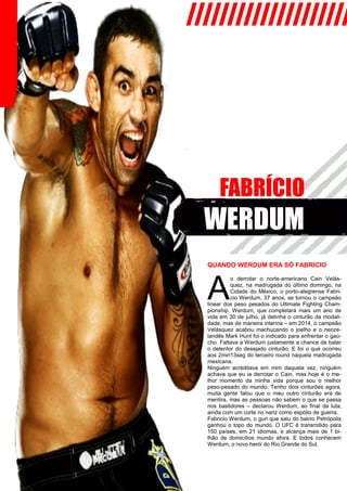 ////////////////////
FABRÍCIO
WERDUM
QUANDO WERDUM ERA SÓ FABRICIO
A
o derrotar o norte-americano Cain Velás-
quez, na madrugada do último domingo, na
Cidade do México, o porto-alegrense Fabri-
cio Werdum, 37 anos, se tornou o campeão
linear dos peso pesados do Ultimate Fighting Cham-
pionship. Werdum, que completará mais um ano de
vida em 30 de julho, já detinha o cinturão da modali-
dade, mas de maneira interina – em 2014, o campeão
Velásquez acabou machucando o joelho e o neoze-
landês Mark Hunt foi o indicado para enfrentar o gaú-
cho. Faltava a Werdum justamente a chance de bater
o detentor do desejado cinturão. E foi o que ocorreu
aos 2min13seg do terceiro round naquela madrugada
mexicana.
Ninguém acreditava em mim daquela vez, ninguém
achava que eu ia derrotar o Cain, mas hoje é o me-
lhor momento da minha vida porque sou o melhor
peso-pesado do mundo. Tenho dois cinturões agora,
muita gente falou que o meu outro cinturão era de
mentira, mas as pessoas não sabem o que se passa
nos bastidores – declarou Werdum, ao final da luta,
ainda com um corte no nariz como espólio de guerra.
Fabricio Werdum, o guri que saiu do bairro Petrópolis
ganhou o topo do mundo. O UFC é transmitido para
150 países, em 21 idiomas, e alcança mais de 1 bi-
lhão de domicílios mundo afora. E todos conhecem
Werdum, o novo herói do Rio Grande do Sul.
 