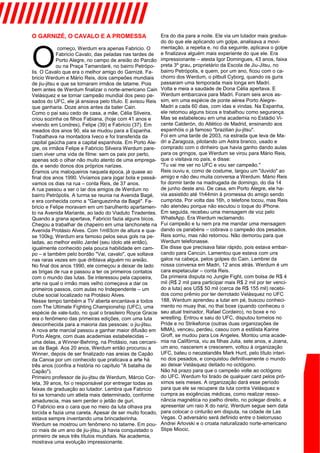 ////////////////////
O GARNIZÉ, O CAVALO E A PROMESSA
O
começo, Werdum era apenas Fabricio. O
Fabricio Cavalo, das peladas nas tardes de
Porto Alegre, no campo de areião do Parcão
ou na Praça Tamandaré, no bairro Petrópo-
lis. O Cavalo que era o melhor amigo do Garnizé. Fa-
bricio Werdum e Mário Reis, dois campeões mundiais
de jiu-jitsu e que se tornaram irmãos de tatame. Pois
bem antes de Werdum finalizar o norte-americano Cain
Velásquez e se tornar campeão mundial dos peso pe-
sados do UFC, ele já ansiava pelo título. E avisou Reis
que ganharia. Doze anos antes da bater Cain.
Como o pai saiu cedo de casa, a mãe, Célia Silveira,
criou sozinha os filhos Fabiana, (hoje com 41 anos e
vivendo em Londres), Felipe (39) e Fabricio (37). Em
meados dos anos 90, ela se mudou para a Espanha.
Trabalhava na montadora Iveco e foi transferida da
capital gaúcha para a capital espanhola. Em Porto Ale-
gre, os irmãos Felipe e Fabricio Silveira Werdum pare-
ciam viver uma vida de filme: sem os pais por perto,
apenas sob o olhar não muito atento de uma emprega-
da, e sendo donos dos próprios narizes.
Éramos uns maloqueiros naquela época, já quase ao
final dos anos 1990. Vivíamos para jogar bola e passá-
vamos os dias na rua – conta Reis, de 37 anos.
A rua passou a ser o lar dos amigos de Werdum no
bairro Petrópolis. A turma se reunia na Avenida Bagé,
e era conhecida como a "Ganguezinha da Bagé". Fa-
bricio e Felipe moravam em um barulhento apartamen-
to na Avenida Mariante, ao lado do Viaduto Tiradentes.
Quando a grana apertava, Fabricio fazia alguns bicos.
Chegou a trabalhar de chapeiro em uma lanchonete na
Avenida Protásio Alves. Com 1m93cm de altura e qua-
se 100kg, Werdum era famoso pelos seus gols na pe-
ladas, ao melhor estilo Jardel (seu ídolo até então),
igualmente conhecido pela pouca habilidade em cam-
po – e também pelo bordão "Vai, cavalo", que soltava
nas raras vezes em que driblava alguém no areião.
No final dos anos 1990, ele começou a deixar de lado
as brigas de rua e passou a ter os primeiros contatos
com o mundo das lutas. Se interessou pela capoeira,
arte na qual o irmão mais velho começava a dar os
primeiros passos, com aulas no Independente – um
clube social localizado na Protásio Alves.
Nesse tempo também a TV aberta encantava a todos
com The Ultimate Fighting Championship (UFC), uma
espécie de vale-tudo, no qual o brasileiro Royce Gracie
era o fenômeno das primeiras edições, com uma luta
desconhecida para a maioria das pessoas: o jiu-jitsu.
A nova arte marcial passou a ganhar maior difusão em
Porto Alegre, com duas academias estabelecidas –
uma delas, a Winner-Behring, na Protásio, nas cercani-
as da Bagé. Aos 20 anos, Werdum então procurou a
Winner, depois de ser finalizado nas areias de Capão
da Canoa por um conhecido que praticava a arte há
três anos (confira a história no capítulo "A batalha de
Capão").
Primeiro professor de jiu-jitsu de Werdum, Márcio Cor-
leta, 39 anos, foi o responsável por entregar todas as
faixas de graduação ao lutador. Lembra que Fabricio
foi se tornando um atleta mais determinado, conforme
amadurecia, mas sem perder o jeitão de guri.
O Fabricio era o cara que no meio da luta olhava pra
torcida e fazia uma careta. Apesar de ser muito focado,
estava sempre inventando uma brincadeirinha.
Werdum se mostrou um fenômeno no tatame. Em pou-
co mais de um ano de jiu-jitsu, já havia conquistado o
primeiro de seus três títulos mundiais. Na academia,
mostrava uma evolução impressionante.
Era do dia para a noite. Ele via um lutador mais gradua-
do do que ele aplicando um golpe, analisava a movi-
mentação, a repetia e, no dia seguinte, aplicava o golpe
e finalizava alguém mais experiente do que ele. Era
impressionante – atesta Igor Domingues, 43 anos, faixa
preta 3º grau, proprietário da Escola de Jiu-Jitsu, no
bairro Petrópolis, e quem, por um ano, ficou com o ca-
chorro dos Werdum, o pitbull Cyborg, quando os guris
passaram uma temporada mais longa em Madri.
Volta e meia a saudade de Dona Célia apertava. E
Werdum embarcava para Madri. Foram seis anos as-
sim, em uma espécie de ponte aérea Porto Alegre-
Madri a cada 60 dias, com idas e vindas. Na Espanha,
ele retomou alguns bicos e trabalhou como segurança.
Mas se estabeleceu em uma academia no Estádio Vi-
cente Calderón, do Atlético de Madrid, ensinando aos
espanhóis o já famoso "brazilian jiu-jitsu".
Foi em uma tarde de 2003, na estrada que leva de Ma-
dri a Zaragoza, pilotando um Astra branco, usado e
comprado com o dinheiro que havia ganho dando aulas
para os gringos, que Werdum se virou para Mário Reis,
que o visitava no país, e disse:
"Tu vai me ver no UFC e vou ser campeão."
Reis ouviu e, como de costume, largou um "duvido" ao
amigo e não deu muita conversa a Werdum. Mário Reis
foi dormir tarde na madrugada de domingo, do dia 14
de junho deste ano. De casa, em Porto Alegre, ele ha-
via assistido até 1h44min à promessa do amigo sendo
cumprida. Por volta das 16h, o telefone tocou, mas Reis
não atendeu porque não escutou o toque do iPhone.
Em seguida, recebeu uma mensagem de voz pelo
WhatsApp. Era Werdum reclamando.
Fui campeão e tu nem pra me mandar uma mensagem
dando os parabéns – cobrava o campeão dos pesados.
Reis sorriu, mas não retornou. Não demorou para que
Werdum telefonasse.
Ele disse que precisava falar rápido, pois estava embar-
cando para Cancún. Lamentou que estava com uns
galos na cabeça, pelos golpes do Cain. Lembrei da
nossa conversa em Madri, 12 anos atrás. Werdum é um
cara espetacular – conta Reis.
Da primeira disputa no Jungle Fight, com bolsa de R$ 4
mil (R$ 2 mil para participar mais R$ 2 mil por ter venci-
do a luta) aos US$ 50 mil (cerca de R$ 155 mil) recebi-
dos como prêmio por ter derrotado Velásquez no UFC
188, Werdum aprendeu a lutar em pé, buscou conheci-
mento no muay thai, no thai boxe (quando conheceu o
seu atual treinador, Rafael Cordeiro), no boxe e no
wrestling. Entrou e saiu do UFC, disputou torneios no
Pride e no Strikeforce (outras duas organizações de
MMA), venceu, perdeu, casou com a estilista Karine
Groff, se mudou para Los Angeles. Montou uma acade-
mia na Califórnia, viu as filhas Julia, sete anos, e Joana,
um ano, nascerem e crescerem, voltou à organização
UFC, bateu o neozelandês Mark Hunt, pelo título interi-
no dos pesados, e conquistou definitivamente o mundo
ao deixar Velásquez deitado no octógono.
Não há prazo para que o campeão volte ao octógono
do UFC. Werdum foi tirado de qualquer card pelos pró-
ximos seis meses. A organização dará esse período
para que ele se recupere da luta contra Velásquez e
cumpra as exigências médicas, como realizar resso-
nância magnética no joelho direito, no polegar direito, e
apresentar um raio X do nariz. Werdum segue sem data
para colocar o cinturão em disputa, na cidade de Las
Vegas. O adversário será definido entre o bielorrusso
Andrei Arlovski e o croata naturalizado norte-americano
Stipe Miocic.
 