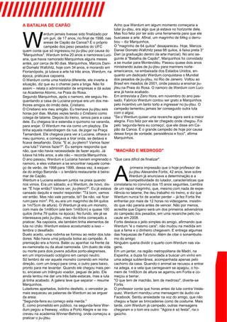 A BATALHA DE CAPÃO
W
erdum jamais tivesse sido finalizado por
um guri, de 17 anos, no final de 1998, nas
areias de Capão da Canoa? É o próprio
campeão dos peso pesados do UFC
quem conta que só ingressou no jiu-jitsu por causa do
"Marquinhos". Werdum tinha 20 anos e namorava Luci-
ana, que havia namorado Marquinhos alguns meses
antes, por cerca de 90 dias. Marquinhos, Marcos Dani-
el Domato Wafchitz, hoje com 34 anos, e morando em
Florianópolis, já lutava a arte há três anos. Werdum, na
época, praticava capoeira.
O Werdum conta uma história diferente, ele inverte a
situação, diz que eu o chamei para a briga. Não foi
assim – relata o administrador de empresas e dá aulas
na Academia Atomic, na Praia do Rosa.
Segundo Marquinhos, após o namoro, ele seguiu fre-
quentando a casa de Luciana porque era um dos me-
lhores amigos do irmão dela, Cristiano.
O Cristiano era meu amigão. Eu treinava jiu-jitsu seis
horas por dias. Muitas vezes tendo o Cristiano como
colega de tatame. Depois do treino, íamos para a casa
dele. Eu chegava lá e estendia o quimono na varanda,
para arejar. O Werdum me via como um playboy. Ele
tinha aquela malandragem da rua, de jogar na Praça
Tamandaré. Ele chegava para ver a Luciana, olhava o
meu quimono, e começava a tirar onda, se deitava e
ficava desafiando. Dizia: "E aí, jiu-jiteiro? Vamos fazer
uma luta? Vamos fazer?". Eu sempre respondia que
não, que não havia necessidade de fazer aquilo. Já
lutava há três anos, e ele não – recorda Marquinhos.
O ano passou, Werdum e Luciana haviam engrenado o
namoro, e eles voltaram a se encontrar naquele come-
ço de verão, de 1998 para 1999, dessa vez, à esquer-
da do antigo Baronda – o lendário restaurante à beira-
mar de Capão.
Werdum e Luciana estavam juntos na praia quando
nos vimos. Era um sábado, e o Werdum, de novo, dis-
se: "É hoje então? Vamos ver, jiu-jiteiro?". Eu já estava
cansado daquilo e resolvi responder: "Tá bom, vamos
ver então. Mas não vale porrada, tá? Se não, vai ficar
ruim para mim". Pô, eu era um magrinho de 64 quilos
(e 1m75cm de altura). O Werdum já era um monstro,
com mais de 1m90cm (ele tem 1m93cm) e quase 100
quilos (tinha 79 quilos na época). No fundo, ele já se
interessava pelo jiu-jitsu, mas não tinha começado a
praticar. Na capoeira, ele também tinha elementos de
luta no chão. Werdum estava acostumado a isso –
lembra o desafiado.
Duelo aceito, uma rodinha se formou ao redor dos luta-
dores. Não havia uma polpuda bolsa ao campeão. A
premiação era a honra. Bater ou apanhar na frente da
ex-namorada ou da atual namorada. Um duelo de vida
ou morte para dois jovens adultos porto-alegrenses,
em um improvisado octógono em campo neutro.
Só lembro de ver aquele monstro correndo em minha
direção, com um braço para cima, o outro para baixo,
pronto para me levantar. Quando ele chegou mais per-
to, encaixei um triângulo voador, peguei de jeito. Ele
ainda tentou me dar uns três bate-estacas, mas a luta
já tinha acabado. A galera teve que separar – resume
Marquinhos.
Lutadores apartados, bolinho desfeito, o vencedor ja-
mais esqueceu as palavras de Werdum ao se erguer
da areia:
"Segunda-feira eu começo esta merda."
E, como prometido em público, na segunda-feira Wer-
dum pegou a freeway, voltou a Porto Alegre e se ins-
creveu na academia Winner-Behring, onde começou a
praticar o jiu-jitsu.
Acho que Werdum em algum momento começaria a
lutar jiu-jitsu, era algo que já estava no horizonte dele.
Mas fico feliz por ter sido uma ferramenta para que ele
buscasse a arte. Afinal, um magrinho de 64kg o derru-
bou – diz Marquinhos.
O "magrinho de 64 quilos" desapareceu. Hoje, Marcos
Daniel Domato Wafchitz pesa 88 quilos, é faixa preta 3°
Dan (a graduação dentro da arte marcial). No ano se-
guinte à "Batalha de Capão", Marquinhos foi convidado
a se mudar para Montevidéu. Passou quase dois anos
ministrando aulas de jiu-jitsu para mariners norte-
americanos, na embaixada dos Estados Unidos, en-
quanto um dedicado Werdum conquistava o Mundial
dos pesados de jiu-jitsu, no Rio de Janeiro. Voltou ao
Brasil em meados de 2001, onde passou a ensinar jiu-
jitsu na Praia do Rosa. O namoro de Werdum com Luci-
ana já havia acabado.
Em entrevista a Zero Hora, em novembro do ano pas-
sado, Fabricio Werdum contou ser grato a Marquinhos
pelo incentivo um tanto torto a ingressar no jiu-jitsu. O
campeão lamentou jamais ter conseguido outra luta
com o algoz.
"Se o Werdum quiser uma revanche agora será a maior
alegria. Fico feliz por ele ter chegado onde chegou. Foi
pelo 'segunda-feira eu começo', que ele disse em Ca-
pão da Canoa. É o grande campeão de hoje por causa
dessa força de vontade, persistência e foco", afirma
Marquinhos.
"MACHÃO E MEDROSO"
"Que cara difícil de finalizar".
A
primeira impressão que o hoje professor de
jiu-jitsu Alexandre Fortis, 42 anos, teve sobre
Werdum já anunciava a determinação e a
competitividade do lutador, características que
constataria no convívio dos 15 anos seguintes. Lembra
de um rapaz magrinho, que, mesmo com nada de expe-
riência no tatame, lhe deu trabalho no treino, e diz que
Werdum nunca foi de aceitar perder – já fez Fortis lhe
enfrentar por mais de 12 horas no videogame, insistin-
do que não pararia antes de vencer. Não por menos,
acredita que Cigano será um dos primeiros adversários
do campeão dos pesados, em uma revanche pelo no-
caute em 2008.
Fortis destaca o jeito simples do amigo, afirmando que
Werdum "é o mesmo cara", não mudou na medida em
que a fama e o dinheiro chegavam. E entrega algumas
das fraquezas de Fabricio. Além de citar o sonambulis-
mo do amigo:
Ninguém queria dividir o quarto com Werdum nas via-
gens.
Em um jantar, na região metropolitana de Madri, na
Espanha, a dupla foi convidada a buscar um vinho em
uma adega subterrânea, acompanhada apenas pelo
cachorro da casa. Quando o animal se recusou a entrar
na adega, e a vela que carregavam se apagou, o ho-
mem de 1m93cm de altura se agarrou em Fortis e co-
meçou a berrar.
"O que tem de machão, tem de medroso", diverte-se
Fortis.
O professor conta que horas antes da luta contra Velás-
quez, Werdum mandou uma mensagem de áudio via
Facebook. Sentiu ansiedade na voz do amigo, que não
chegou a fazer as brincadeiras como de costume. Mais
tarde, com Werdum já campeão, outras mensagens
chegaram e o tom era outro: "Agora é só festa", ria o
gaúcho.
////////////////////
 