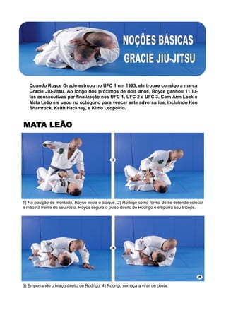 Quando Royce Gracie estreou no UFC 1 em 1993, ele trouxe consigo a marca
Gracie Jiu-Jitsu. Ao longo dos próximos de dois anos, Royce ganhou 11 lu-
tas consecutivas por finalização nos UFC 1, UFC 2 e UFC 3. Com Arm Lock e
Mata Leão ele usou no octógono para vencer sete adversários, incluindo Ken
Shamrock, Keith Hackney, e Kimo Leopoldo.
1) Na posição de montada, Royce inicia o ataque. 2) Rodrigo como forma de se defende colocar
a mão na frente do seu rosto. Royce segura o pulso direito de Rodrigo e empurra seu tríceps.
3) Empurrando o braço direito de Rodrigo. 4) Rodrigo começa a virar de costa.
MATA LEÃO
 