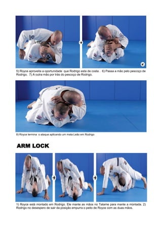 8) Royce termina o ataque aplicando um mata Leão em Rodrigo
ARM LOCK
1) Royce está montado em Rodrigo. Ele mante as mãos no Tatame para mante a montada. 2)
Rodrigo no desespero de sair da posição empurra o peito de Royce com as duas mãos.
5) Royce aproveita a oportunidade que Rodrigo esta de costa . 6) Passa a mão pelo pescoço de
Rodrigo. 7) A outra mão por trás do pescoço de Rodrigo.
 