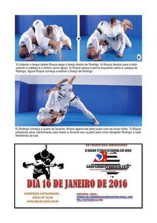 3) Usando o braço direito Royce pega o braço direito de Rodrigo. 4) Royce desliza para o lado
usando a cabeça e o ombro como apoio. 5) Royce passa a perna esquerda sobre a cabeça de
Rodrigo. Agora Royce começa a esticar o braço de Rodrigo.
6) Rodrigo começa a quere se levanta. Royce agarra ele pelo pulso com as duas mãos. 7) Royce
pressiona seus calcanhares para baixo e levanta seu quadril para cima obrigado Rodrigo a bate
desistindo da luta.
 