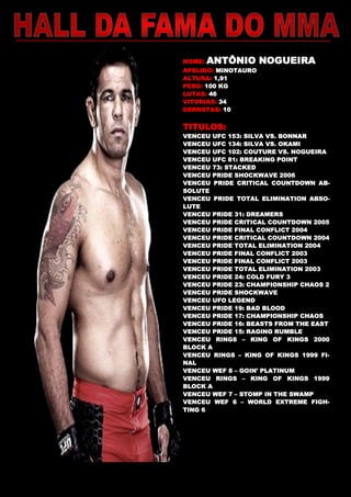 NOME: ANTÔNIO NOGUEIRA
APELIDO: MINOTAURO
ALTURA: 1,91
PESO: 100 KG
LUTAS: 46
VITORIAS: 34
DERROTAS: 10
TITULOS:
VENCEU UFC 153: SILVA VS. BONNAR
VENCEU UFC 134: SILVA VS. OKAMI
VENCEU UFC 102: COUTURE VS. NOGUEIRA
VENCEU UFC 81: BREAKING POINT
VENCEU 73: STACKED
VENCEU PRIDE SHOCKWAVE 2006
VENCEU PRIDE CRITICAL COUNTDOWN AB-
SOLUTE
VENCEU PRIDE TOTAL ELIMINATION ABSO-
LUTE
VENCEU PRIDE 31: DREAMERS
VENCEU PRIDE CRITICAL COUNTDOWN 2005
VENCEU PRIDE FINAL CONFLICT 2004
VENCEU PRIDE CRITICAL COUNTDOWN 2004
VENCEU PRIDE TOTAL ELIMINATION 2004
VENCEU PRIDE FINAL CONFLICT 2003
VENCEU PRIDE FINAL CONFLICT 2003
VENCEU PRIDE TOTAL ELIMINATION 2003
VENCEU PRIDE 24: COLD FURY 3
VENCEU PRIDE 23: CHAMPIONSHIP CHAOS 2
VENCEU PRIDE SHOCKWAVE
VENCEU UFO LEGEND
VENCEU PRIDE 19: BAD BLOOD
VENCEU PRIDE 17: CHAMPIONSHIP CHAOS
VENCEU PRIDE 16: BEASTS FROM THE EAST
VENCEU PRIDE 15: RAGING RUMBLE
VENCEU RINGS – KING OF KINGS 2000
BLOCK A
VENCEU RINGS – KING OF KINGS 1999 FI-
NAL
VENCEU WEF 8 – GOIN' PLATINUM
VENCEU RINGS – KING OF KINGS 1999
BLOCK A
VENCEU WEF 7 – STOMP IN THE SWAMP
VENCEU WEF 6 – WORLD EXTREME FIGH-
TING 6
 