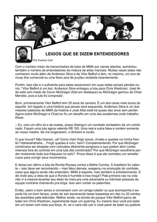 LEIGOS QUE SE DIZEM ENTENDEDORES
Por Everton Gori
Com o número maior de transmissões de lutas de MMA por canais abertos, aumentou
também o número de entendedores da mistura de artes marciais. Muitas vezes estes não
conhecem muito além de Anderson Silva e de Vitor Belfort e tem, no máximo, um ano de
muay thai comercial ou uma faixa azul de jiu-jítsu recebida recentemente.
Porém, isso não é o suficiente para estes escreverem em suas redes sociais pérolas co-
mo: “Vitor Belfort é um lixo; Anderson Silva entregou a luta para Chris Weidman; José Al-
do está com medo de Conor McGregor (foto em destaque) ou McGregor ganhou de Chad
Mendes, pois a luta foi comprada”.
Bom, primeiramente Vitor Belfort tem 20 anos de carreira. É um dos caras mais duros do
esporte. Um legado e uma história que jamais será esquecida. Anderson Silva é um dos
maiores lutadores de MMA da história e José Aldo está há quase dez anos sem perder.
Agora sobre McGregor e Chad eu fiz um desafio em uma das academias onde trabalho.
Disse:
– Eu, com um olho só e de costas, posso distinguir um combate verdadeiro de um combi-
nado. Façam uma luta agora valendo R$ 100. Uma real e outra falsa e contem somente
ao nosso mestre. Se me enganarem, o dinheiro é vocês.
O que houve? Não fizeram, ué! Como iriam fingir socos, chutes e quedas na minha fren-
te? Hahahahahaha… Fingir quedas é ruim, hein? Complementando: Por que McGregor
combinaria ser alvejado com cotovelos altamente perigosos e que podem abrir cortes
imensos fora do controle em uma luta dita combinada? Por que McGregor escolheria per-
der mostrando toda sua fraqueza no solo? Prova disso é que ele contratou um wrestler
russo para corrigir seus movimentos.
E deixei por último a luta da Ronda Rousey contra a Bethe Correia. A brasileira foi valen-
te – isso deve ser reconhecido – mas falou demais, exagerou na promoção do combate,
coisa que alguns ainda não entendem. MMA é esporte, mas também é entretenimento. E
de onde saiu a ideia de que a Ronda é humilde e boa moça? Pela primeira vez na vida
não vi a mesma levantar seu dedo do meio pra uma adversária ou intimidar pessoas da
equipe contrária chamando pra briga. Isso sem contar os palavrões.
Então, usem o bom senso e conversem com um amigo lutador ou que acompanha o es-
porte há um bom tempo, antes de sair escrevendo teses baseadas em dez ou 20 comba-
tes assistidos pela televisão. Melhor ainda, na dúvida do porque Vitor Belfort parou de
bater em Chris Weidman, experimente fazer um sparring. Eu mesmo levo você pra bater
em um boxer com toda sua força. Aí, se o cara não cair e você parar de bater eu poderei
 