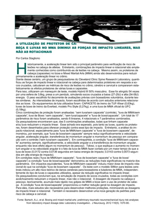 A UTILIZAÇÃO DE PROTETOR DE CA-
BEÇA E LUVAS NO MMA DIMINUI AS FORÇAS DE IMPACTO LINEARES, MAS
NÃO AS ROTACIONAIS
Por Carlos Stagliorio
H
istoricamente, a aceleração linear tem sido o principal parâmetro para verificação de risco de
lesões na cabeça de atletas. Entretanto, combinações de impacto linear e rotacional são ampla-
mente conhecidas como contribuindo-as de lesões na cabeça. Mesmo assim, os protetores de
cabeça (capacetes) no boxe e Mixed Martial Arts (MMA) ainda são desenvolvidos para reduzir
primariamente a aceleração linear no crânio.
Diante desse cenário, um grupo de pesquisadores do Cleveland Clinic Spine Research Laboratory, quanti-
ficou as forças de impacto linear e rotacional na cabeça para determinados protetores em resposta a so-
cos cruzados, calcularam as métricas de risco de lesões no crânio, cérebro e cervical e compararam esta-
tisticamente os efeitos protetores de várias luvas e capacetes.
Para isso, utilizaram um manequim de teste, modelo Hybrid III 50% masculino. Esse foi atingido 54 vezes
por uma esfera de 3,6kg, presa a um pendulo, simulando socos cruzados a baixa (27-29J) e alta (54-58J)
energia. O peso escolhido foi decorrente de avaliações prévias com boxeadores voluntários, durante tes-
tes similares. As intensidades de impacto, foram escolhidas de acordo com estudos anteriores relaciona-
dos ao boxe. Os equipamentos de luta utilizados foram: CAPACETE de treino da TUF-Wear (0,63kg),
luvas de boxe de treino da Everlast, modelo Pro Style (0,27kg), e uma luva de MMA oficial do UFC
(0,18kg).
Cinco combinações de proteção foram analisadas: “sem luva/sem capacete” (controle), “luva de MMA/sem
capacete”, luva de Boxe / sem capacete”, “sem luva/capacete” e “luva de boxe/capacete”. Um total de 17
parâmetros de risco foram analisados, sendo 6 lineares, 4 rotacionais e 7 parâmetros combinados.
Os pesquisadores encontraram que, das 5 combinações analisadas, todas que tinham capacete
e/ou luva reduziram o impacto linear. Esse achado era esperado, pois tanto as luvas, quanto os proteto-
res, foram desenhados para oferecer proteção contra esse tipo de impacto. Entretanto, a análise do im-
pacto rotacional, especialmente para “luva de MMA/sem capacete” e “luva de boxe/sem capacete”, de-
monstrou, por exemplo, que “luva de boxe/sem capacete” sempre reduz significativamente a velocidade
angular, aceleração angular, transferência de momentum angular e momentum de pescoço em compara-
ção com o controle (“sem luva/sem capacete”). Em contrapartida, a condição “luva de MMA/sem capace-
te” aumentou sempre, significativamente, a velocidade angular e a transferência de momentum angular,
enquanto não teve efeito algum no momentum de pescoço. Talvez, o que explique o aumento no momen-
tum angular e na velocidade angular é o fato da luva de MMA fazer contato por um maior tempo do que a
luva de boxe (0,0172 contra 0,0136 segundos em baixa energia de impacto; 0,0143 contra 0,0073 segun-
dos em alta energia de impacto).
Em condições reais (“luva de MMA/sem capacete”, “luva de boxe/sem capacete” e “luva de boxe/
capacete”) a condição “luva de boxe/capacete” demonstrou as reduções mais significativas na maioria dos
parâmetros. Em impactos equivalentes, “luva de MMA/sem capacete” induziu maior dose de impacto rota-
cional do que na condição “luva de boxe/sem capacete”. Os teste com o modelo SIMon para lesões cere-
brais indicou um alto risco teórico de danos cerebrais para boxeadores e lutadores de MMA, independen-
temente do tipo de luvas e capacetes utilizados, apesar da redução significativa no impacto linear.
Os pesquisadores concluíram que, na simulação de impacto de socos cruzados, todas as condições com
acolchoamento reduziram o impacto linear, mas não o rotacional. A dosagem de impacto na cabeça e
pescoço, teoricamente, acumula mais rápido nos golpes de MMA e boxe sem o uso de protetor de cabe-
ça. A condição “luva de boxe/capacete” proporcionou a melhor redução geral na dosagem de impacto.
Para eles, mais estudos são necessários para desenvolver melhores proteções, minimizando as dosagens
de impacto linear e rotacional. Também é necessário desenvolver uma nova geração de padrões para
risco de cabeça e cervical.
Fonte: Bartsch, A.J., et al. Boxing and mixed martial arts: preliminary traumatic neuromechanical injury risk analyses
from laboratory impact dosage data: Laboratory investigation. J Neurosurg. 2012 116(5): 1070-80.
 