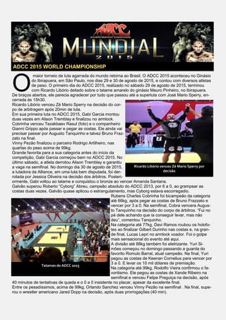 O
maior torneio de luta agarrada do mundo retorna ao Brasil. O ADCC 2015 aconteceu no Ginásio
do Ibirapuera, em São Paulo, nos dias 29 e 30 de agosto de 2015, e contou com diversos atletas
de peso. O primeiro dia do ADCC 2015, realizado no sábado 29 de agosto de 2015, terminou
com Ricardo Libório deitado sobre o tatame amarelo do ginásio Mauro Pinheiro, no Ibirapuera.
De braços abertos, ele parecia agradecer por tudo que passou até a superluta com José Mario Sperry, en-
cerrada às 15h30.
Ricardo Libório venceu Zé Mario Sperry na decisão do cor-
po de arbitragem após 20min de luta.
Em sua primeira luta no ADCC 2015, Gabi Garcia montou
duas vezes em Alison Tremblay e finalizou no armlock.
Cobrinha venceu Tezakbaev Rasul (foto) e o companheiro
Gianni Grippo após passar e pegar as costas. Ele ainda vai
precisar passar por Augusto Tanquinho e talvez Bruno Fraz-
zato na final.
Vinny Pezão finalizou o parceiro Rodrigo Artilheiro, nas
quartas do peso acima de 99kg.
Grande favorita para a sua categoria antes do início da
competição, Gabi Garcia começou bem no ADCC 2015. No
último sábado, a atleta derrotou Alison Tremblay e garantiu
a vaga na semifinal. No domingo dia 30 de agosto de 2015,
a lutadora da Alliance, em uma luta bem disputada, foi der-
rotada por Jessica Oliveira na decisão dos árbitros. Posteri-
ormente, Gabi voltou ao tatame e conquistou o bronze ao vencer Amanda Santana.
Galvão superou Roberto “Cyborg” Abreu, campeão absoluto do ADCC 2013, por 6 a 0, ao grampear as
costas duas vezes. Galvão quase aplicou o estrangulamento, mas Cyborg estava escorregadio.
Rubens Charles Cobrinha foi bicampeão da categoria
até 66kg, após pegar as costas de Bruno Frazzato e
vencer por 3 a 0. Na semifinal, Cobra vencera Augus-
to Tanquinho na decisão do corpo de árbitros. “Fui no
pé dele achando que ia conseguir levar, mas não
deu”, comentou Tanquinho.
Na categoria até 77kg, Davi Ramos roubou os holofo-
tes ao finalizar Gilbert Durinho nas costas e, na gran-
de final, Lucas Lepri no armlock voador. Foi o golpe
mais sensacional do evento até aqui.
A divisão até 88kg também foi eletrizante. Yuri Si-
mões começou no domingo passando a guarda do
favorito Romulo Barral, atual campeão. Na final, Yuri
pegou as costas de Keenan Cornelius para vencer por
3 a 0. E levar os 10 mil dólares de premiação.
Na categoria até 99kg, Rodolfo Vieira confirmou o fa-
voritismo. Ele pegou as costas de Xande Ribeiro na
semifinal e venceu Felipe Preguiça na decisão, após
40 minutos de tentativas de queda e o 0 a 0 insistente no placar, apesar da excelente final.
Entre os pesadíssimos, acima de 99kg, Orlando Sanchez venceu Vinny Pezão na semifinal . Na final, supe-
rou o wrestler americano Jared Dopp na decisão, após duas prorrogações (40 min).
ADCC 2015 WORLD CHAMPIONSHIP
Ricardo Libório venceu Zé Mario Sperry por
decisão
Tatames do ADCC 2015
 