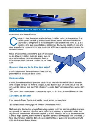 Fonte do Artigo: Muito Mais Ação Jiu Jitsu
C
hegando final de ano as academia ficam lotadas, muita gente querendo ficar
sarado para o verão e querendo tirar o atraso de um ano inteiro repleto de
McDonald's, refrigerante e chocolate (sim eu sei exatamente como é!). E é a
época do ano que quase todas as academias de Jiu Jitsu escolhem para gra-
duar seus alunos, reconhecendo todo o esforço, a técnica e a postura demonstrada du-
rante todo o ano.
Neste artigo iremos apresentar o que um faixa azul
de Jiu Jitsu deve saber, quais os golpes que ele
deve saber aplicar, daremos algumas dicas, e
mostraremos erros bastante comuns de um faixa
azul.
O que um faixa azul de Jiu Jitsu deve saber?
Confira alguns dos itens que todo o faixa azul (ou
pretendente a faixa azul) deve saber:
Controlar o Gás
É claro, não estou dizendo que você deve sair do rola descansado ou deixar de fazer
uma posição por que vai minar o seu gás. Estou dizendo que um faixa azul já está em
um nivel de não dar os 3 tapinhas e logo em seguida dizer "vamos parar por que eu can-
sei".
Tem umas dicas maneiras de como manter o gás no Jiu Jitsu, Acesse Gás no Jiu Jitsu
Aprender a se defender
Esta frase de Roger Gracie ja é batida, mas é a mais pura verdade:
"Eu construí todo o meu jogo em cima de uma defesa sólida".
Na Faixa Azul de Jiu Jitsu uma defesa sólida, não se restringe apenas a saber defender
um armlock por exemplo, significa saber defender o triangulo, o mata-leão, saber tirar
alguém das suas costas, saber tirar alguém que está montado em você, saber defender
a chave de pé botinha, saber manter o equilíbrio para não ser raspado com facilidade. O
faixa azul, tem que saber se defender, principalmente por que nesta faixa ele vai muito
mais se defender do que atacar.
O QUE UM FAIXA AZUL DE JIU JITSU DEVE SABER?
 