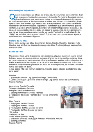 Movimentações sequenciais
Q
uando iniciamos no Jiu Jitsu e até a faixa azul é comum nos apresentarmos diver-
sas raspagens, finalizações, passagem de guarda. Na maioria das vezes são mo-
vimentos isolados, que esperamos chegar em uma posição para ai sim, pensar
no próximo movimento, e é extremamente aceitável este tipo de conduta em função do
aprendizado, mas o nosso jogo na faixa azul acaba parecendo uma colcha de retalhos.
Quando falo em movimentações sequenciais, o atleta tem que ter em mente o que ele
vai fazer, depois do próximo passo. Exemplo: Um lutador está passando a guarda, é cla-
ro que a concentração dele deve estar em passar a guarda, mas ele deve pensar em o
que ele vai fazer quando passar a guarda, vai montar? vai aplicar uma finalização do
100kg? vai trabalhar para pegar as costas? Pois a forma com que ele passar a guarda
vai influenciar o movimento seguinte.
História do Jiu Jitsu
Saber como surgiu o Jiu Jitsu, Quem foram Carlos, Gastão, Oswaldo, George e Helio
Gracie e qual a influencia desses cinco para o Jiu Jitsu. É primordial para qualquer luta-
dor de Jiu Jitsu.
Exame de Faixa
O exame de faixa, varia de academia para academia, algumas fazem um exame formal
todos os alunos ao redor do tatame, o mestre olhando e o pretendente a trocar de faixa
ao centro executando os movimentos. Outros professores avaliam o aluno durante o ano
inteiro e verificam se está apto a trocar de faixa. Mas é sempre muito bom, o aluno co-
nhecer os mais diferentes golpes do Jiu Jitsu, e o mais importante, ter mais de uma alter-
nativa para cada um deles.
A lista abaixo não é de nenhum academia, mas são golpes básicos que todo faixa azul
deve saber:
Quedas
3 quedas (Ex: Double Leg, Ippon Seio Nage, Osoto Gari)
1 Contra Queda (Ex: Oponente entra de Single Leg, contra ataque de Sumi Gaeshi)
Guarda Fechada
ArmLock da Guarda Fechada
Triangulo da Guarda Fechada
Omoplata da Guarda Fechada
3 Estrangulamentos da Guarda Fechada
2 Raspagens da guarda Fechada (Ex: Tesoura e Nana Ne-
nem)
Meia Guarda
2 Raspagens da Meia Guarda
2 Passagens da Meia Guarda
2 Finalizações da Meia Guarda por cima
1 Finalização da Meia Guarda por baixo
100 quilos
Joelho na barriga
Saber montar partindo 100 kg
3 chaves de braço do 100 Kg (Ex: Armlock, Americana, Kimura)
3 estrangulamentos
Guarda Aranha
 