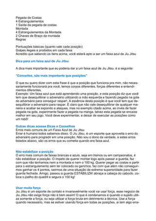 Pegada de Costas
4 Estrangulamentos
1 Saída da pegada de costas
Montada
4 Estrangulamentos da Montada
2 Chaves de Braço da montada
Regras
Pontuações básicas (quanto vale cada posição)
Golpes ilegais e proibidos em cada faixa
Acredito que sabendo os itens acima, você estará apto a ser um faixa azul de Jiu Jitsu
Dica para um faixa azul de Jiu Jitsu
A dica mais importante que eu poderia dar a um faixa azul de Jiu Jitsu, é a seguinte:
"Conceitos, são mais importante que posições"
O que eu quero dizer com esta frase é que a posição que funciona pra mim, não neces-
sariamente funcionará pra você, temos corpos diferentes, forças diferentes e entendi-
mentos diferentes.
Exemplo: Um faixa azul que está aprendendo uma posição, e esta posição diz que você
tem que desequilibrar o adversário utilizando a mão esquerda e fazendo pegada na gola
do adversário para conseguir raspar!, A essência desta posição é que você tem que de-
sequilibrar o adversário para raspar. É claro que não vale desequilibrar de qualquer ma-
neira e acabar se expondo a ataques, mas no exemplo citado acima, ao invés de fazer
pegada na gola, experimente fazer a pegada na manga, talvez esta pegada se encaixe
melhor em seu jogo. Você deve experimentar, e deixar de executar as posições como
um robô!
Outras dicas acesse Dicas e Conselhos
Erros mais comuns de um Faixa Azul de Jiu Jitsu
Errar é humano todos sabemos disso. O Jiu Jitsu, é um esporte que aproveita o erro do
adversário para progredir em uma posição. Não sou o dono da verdade, e estes erros
listados abaixo, são os erros que eu cometia quando era faixa azul.
Não estabilizar a posição
O erro mais comum de faixas brancas e azuis, seja em treinos ou em campeonatos, é
não estabilizar a posição. O ímpeto de querer montar logo após passar a guarda, faz
com que não tenhamos nem a montada e nem o 100 kg. Querer pegar as costas e partir
para o estrangulamento sem ter colocado os ganchos, faz com que além não conseguir-
mos ganhar os 4 pontos, sairmos de uma situação de extrema superioridade para fazer
guarda fechada. Amigo, passou a guarda ESTABILIZA! abraça a cabeça do caboclo, co-
loca o joelho do quadril e segura o 100 kg!
Usar muita força
Jiu Jitsu é um esporte de contato e invariavelmente você vai usar força, esse negocio de
Jiu Jitsu não exige força não é bem assim! O que é condenamos é quando o sujeito utili-
za somente a força, ou seja utilizar a força bruta em detrimento a técnica. Use a força
quando necessário, mas se estiver usando força em todas as posições, ai tem algo erra-
 