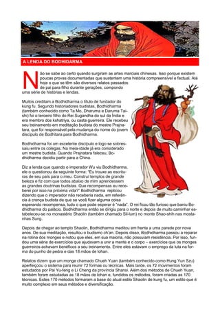 N
ão se sabe ao certo quando surgiram as artes marciais chinesas. Isso porque existem
poucas provas documentadas que sustentem uma história compreensível e factual. Até
hoje o que se têm são diversos relatos passados
de pai para filho durante gerações, compondo
uma série de histórias e lendas.
Muitos creditam a Bodhidharma o título de fundador do
kung fu. Segundo historiadores budistas, Bodhidharma
(também conhecido como Ta Mo, Dharuma e Daruma Tai-
shi) foi o terceiro filho do Rei Sugandha do sul da Índia e
era membro dos kshatriya, ou casta guerreira. Ele recebeu
seu treinamento em meditação budista do mestre Prajna-
tara, que foi responsável pela mudança do nome do jovem
discípulo de Bodhitara para Bodhidharma.
Bodhidharma foi um excelente discípulo e logo se sobres-
saiu entre os colegas. Na meia-idade já era considerado
um mestre budista. Quando Prajnatara faleceu, Bo-
dhidharma decidiu partir para a China.
Diz a lenda que quando o imperador Wu viu Bodhidharma,
ele o questionou da seguinte forma: “Eu trouxe as escritu-
ras de seu país para o meu. Construí templos de grande
beleza e fiz com que todos abaixo de mim aprendessem
as grandes doutrinas budistas. Que recompensas eu rece-
berei por isso na próxima vida?” Bodhidharma replicou
dizendo que o imperador não receberia nada, em referên-
cia à crença budista de que se você fizer alguma coisa
esperando recompensa, tudo o que pode esperar é “nada”. O rei ficou tão furioso que baniu Bo-
dhidharma do palácio. Bodhidharma então se dirigiu para o norte e depois de muito caminhar es-
tabeleceu-se no monastério Shaolin (também chamado Sil-lum) no monte Shao-shih nas mosta-
nhas Sung.
Depois de chegar ao templo Shaolin, Bodhidharma meditou em frente a uma parede por nove
anos. De sua meditação, resultou o budismo ch’an. Depois disso, Bodhidharma passou a reparar
na rotina dos monges e notou que eles, em sua maioria, não possuíam resistência. Por isso, fun-
dou uma série de exercícios que ajudavam a unir a mente e o corpo – exercícios que os monges
guerreiros achavam benéficos a seu treinamento. Entre eles estavam o emprego da luta na for-
ma do punho de pedra e das 18 mãos de lohan.
Relatos dizem que um monge chamado Chueh Yuan (também conhecido como Hung Yun Szu)
aperfeiçoou o sistema para reunir 72 formas ou técnicas. Mais tarde, os 72 movimentos foram
estudados por Pai Yu-feng e Li Cheng da província Shansi. Além dos métodos de Chueh Yuan,
também foram estudadas as 18 mãos de lohan e, fundidos os métodos, foram criadas as 170
técnicas. Estes 170 métodos formaram a base do atual estilo Shaolin de kung fu, um estilo que é
muito complexo em seus métodos e diversificação.
A LENDA DO BODHIDARMA
 