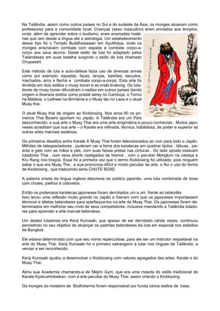 Na Tailândia, assim como outros países no Sul e do sudeste da Ásia, os monges atuavam como
professores para a comunidade local. Crianças (sexo masculino) eram enviados aos templos,
onde, além de aprender sobre o budismo, eram ensinadas maté-
rias que iam desde a língua até a astrologia. Um estabelecimento
desse tipo foi o Templo Buddhaisawan em Ayutthaya, onde os
monges ensinavam combate com espada e combate corpo-a-
corpo aos seus alunos. Deste estilo de luta foi adaptado pelos
Tailandeses em suas batalha surgindo o estilo de luta chamado
Chupasart.
Este método de luta e auto-defesa fazia uso de diversas armas
como por exemplo: espadas, facas, lanças, bastões, escudos,
machados, arco e flecha e combate corpo-a-corpo. Esta arte foi
dividida em dois estilos o muay boran e ao krabi krabong. Os luta-
dores de muay boran difundiram o estilos em outros países dando
origem a diversos estilos como pradal serey no Camboja, o Tomoi
na Malásia, o Lethwei na Birmânia e o Muay lao no Laos e o atual
Muay thai.
O atual Muay thai de origem ao Kickboxing. Nos anos 60 os pri-
meiros Thai Boxers aportam no Japão. A Tailândia era um País
desconhecido, e sua arte o Muay Thai era uma arte enigmática e pouco conhecida . Muitos japo-
neses acreditam que sua arte – o Karate era refinada, técnica, habilidosa, de poder e superior as
outras artes marciais asiáticas.
Os primeiros desafios entre Karate X Muay Thai foram televisionados ao vivo para todo o Japão.
Milhões de telespectadores , puderam ver a fama dos karatecas em quebrar tijolos , tábuas , pe-
dras e gelo com as mãos e pés, com suas faixas pretas nas cinturas . Do lado oposto estavam
lutadores Thai , com seus shorts castigados de treinos , com o peculiar Mongkon na cabeça e
Kru Rang nos braços. Essa foi a primeira vez que o termo Kickboxing foi utilizado, pois ninguém
sabia o que era Muay Tha , e sua pronúncia difícil e modo peculiar da arte, o fez o uso do termo
de Kickboxing , que traduzindo seria CHUTE BOXE
A palavra criada da língua inglesa descrevia ao público japonês, uma luta combinada de boxe
com chutes, joelhos e cotovelos.
Então os poderosos karatecas japoneses foram derrotados um a um, frente ao tailandês.
Isso levou uma reflexão muito grande no Japão e fizeram com que os japoneses importassem
técnicos e atletas tailandeses para aperfeiçoa-los na arte do Muay Thai. Os japoneses foram de-
terminados em melhorar seu nível de seus competidores, inclusive mandando a Tailândia lutado-
res para aprender a arte marcial tailandesa.
Um destes lutadores era Kenji Kurosaki, que apesar de ser derrotado várias vezes, continuou
persistindo no seu objetivo de alcançar os padrões tailandeses da luta em especial nos estádios
de Bangkok.
Ele estava determinado com que seu nome repercutisse, para ele ser um instrutor respeitável na
arte do Muay Thai. Kenji Kurosaki foi o primeiro estrangeiro a lutar nos ringues da Tailândia, a
vencer e ser reconhecido.
Kenji Kurosaki ajudou a desenvolver o Kickboxing com valores agregados das artes: Karate e do
Muay Thai.
Abriu sua Academia chamando-a de Mejiro Gym, que era uma mescla do estilo tradicional do
Karate Kyokushinkaikan, com a arte peculiar do Muay Thai, assim criando o Kickboxing.
Os monges do mosteiro de Bodhidarma foram responsável por funda vários estilos de lutas.
 