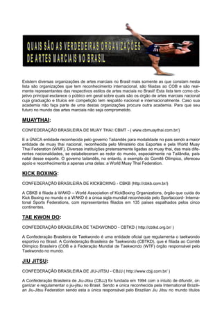Existem diversas organizações de artes marciais no Brasil mais somente as que constam nesta
lista são organizações que tem reconhecimento internacional, são filiadas ao COB e são real-
mente representantes das respectivos estilos de artes maciais no Brasil! Esta lista tem como ob-
jetivo principal esclarece o público em geral sobre quais são os órgão de artes marciais nacional
cuja graduação e títulos em competição tem respaldo nacional e internacionalmente. Caso sua
academia não faça parte de uma destas organizações procure outra academia. Para que seu
futuro no mundo das artes marciais não seja comprometido.
MUAYTHAI:
CONFEDERAÇÃO BRASILEIRA DE MUAY THAI: CBMT - ( www.cbmuaythai.com.br/)
E a ÚNICA entidade reconhecida pelo governo Tailandês para modalidade no pais sendo a maior
entidade de muay thai nacional, reconhecida pelo Ministério dos Esportes e pela World Muay
Thai Federation (WMF). Diversas instituições pretensamente ligadas ao muay thai, das mais dife-
rentes nacionalidades, se estabeleceram ao redor do mundo, especialmente na Tailândia, país
natal desse esporte. O governo tailandês, no entanto, a exemplo do Comitê Olímpico, ofereceu
apoio e reconhecimento a apenas uma delas: a World Muay Thai Federation.
KICK BOXING:
CONFEDERAÇÃO BRASILEIRA DE KICKBOXING - CBKB (http://cbkb.com.br/)
A CBKB é filiada à WAKO – World Association of KickBoxing Organizations, órgão que cuida do
Kick Boxing no mundo e a WAKO é a única sigla mundial reconhecida pelo Sportaccord- Interna-
tonal Sports Federations, com representantes filiados em 135 países espalhados pelos cinco
continentes.
TAE KWON DO:
CONFEDERAÇÃO BRASILEIRA DE TAEKWONDO - CBTKD ( http://cbtkd.org.br/ )
A Confederação Brasileira de Taekwondo é uma entidade oficial que regulamenta o taekwondo
esportivo no Brasil. A Confederação Brasileira de Taekwondo (CBTKD), que é filiada ao Comitê
Olímpico Brasileiro (COB e à Federação Mundial de Taekwondo (WTF) órgão responsável pelo
Taekwondo no mundo.
JIU JITSU:
CONFEDERAÇÃO BRASILEIRA DE JIU-JITSU - CBJJ ( http://www.cbjj.com.br/ )
A Confederação Brasileira de Jiu-Jitsu (CBJJ) foi fundada em 1994 com o intuito de difundir, or-
ganizar e regulamentar o jiu-jitsu no Brasil. Sendo e única reconhecida pela International Brazili-
an Jiu-Jitsu Federation sendo esta a única responsável pelo Brazilian Jiu Jitsu no mundo títulos
 