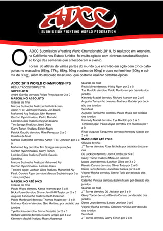 O
ADCC Submission Wrestling World Championship 2019, foi realizado em Anaheim,
na Califórnia nos Estado Unidos foi muito agitado com diversas desclassificações
ao longo das semanas que antecederam o evento.
Foram 96 atletas de várias partes do mundo que entrarão em ação com cinco cate-
gorias no masculino (66kg, 77kg, 88kg, 99kg e acima de 99kg) e duas no feminino (60kg e aci-
ma de 60kg), além do absoluto masculino, que costuma realizar batalhas épicas.
ADCC 2019 WORLD CHAMPIONSHIPS
RESULTADOSCOMPLETO:
SUPERLUTA
André Galvão derrotou Felipe Preguiça por 2 a 0
MASCULINO ABSOLUTO
Oitavas de final
Marcus Buchecha finalizou Keith Krikorian
Aaron “Tex” Johnson finalizou Jon Blank
Mahamed Aly finalizou John Hansen
Gordon Ryan finalizou Pedro Marinho
Lachlan Giles finalizou Kaynan Duarte
Tim Spriggs finalizou Jared Dopp
Garry Tonon finalizou Edwin Najmi
Patrick Gaudio derrotou Mike Perez por 2 a 0
Quartas de final
Marcus Buchecha derrotou Aaron “Tex” Johnson por 3 a
0
Mahamed Aly derrotou Tim Spriggs nas punições
Gordon Ryan finalizou Garry Tonon
Lachlan Giles finalizou Patrick Gaudio
Semifinal
Marcus Buchecha finalizou Mahamed Aly
Gordon Ryan finalizou Lachlan Giles
Terceiro lugar: Lachlan Giles finalizou Mahamed Aly
Final: Gordon Ryan derrotou Marcus Buchecha por 0 a
1 nas punições
MASCULINO ATÉ 66KG
Oitavas de final
Paulo Miyao derrotou Kenta Iwamoto por 5 a 0
Nicky Ryan derrotou Shane Jamil Hill-Taylor por 2 a 0
Augusto Tanquinho finalizou Keith Krikorian
Pablo Mantovani derrotou Thomas Halpin por 13 a 0
Matheus Gabriel derrotou Geo Martinez por decisão dos
jurados
Tye Ruotolo derrotou Bruno Frazatto por 2 a 0
Richard Alarcon derrotou Gianni Grippo por 4 a 2
Kennedy Maciel finalizou Ruan Alvarenga
Quartas de final
Paulo Miyao derrotou Nicky Ryan por 2 a 0
Tye Ruotolo derrotou Pablo Mantovani por decisão dos
jurados
Kennedy Maciel derrotou Richard Alarcon por 2 a 0
Augusto Tanquinho derrotou Matheus Gabriel por deci-
são dos jurados
Semifinal
Augusto Tanquinho derrotou Paulo Miyao por decisão
dos jurados
Kennedy Maciel derrotou Tye Ruotolo por 3 a 0
Terceiro lugar: Paulo Miyao derrotou Tye Ruotolo por 1
a 0
Final: Augusto Tanquinho derrotou Kennedy Maciel por
3 a 0
MASCULINO ATÉ 77KG
Oitavas de final
JT Torres derrotou Ross Nicholls por decisão dos jura-
dos
DJ Jackson derrotou John Combs por 5 a 0
Garry Tonon finalizou Mateusz Gamrot
Lucas Lepri derrotou Lachlan Giles por 3 a 0
Renato Canuto derrotou Oliver Taza por 2 a 0
Dante Leon derrotou Jonathan Satava por 3 a 0
Vagner Rocha derrotou Servio Tulio por decisão dos
jurados
Celsinho Vinicius derrotou Edwin Najmi por decisão dos
jurados
Quartas de final
JT Torres derrotou DJ Jackson por 3 a 0
Garry Tonon derrotou Renato Canuto por decisão dos
jurados
Dante Leon derrotou Lucas Lepri por 3 a 0
Vagner Rocha derrotou Celsinho Vinicius por decisão
dos jurados
Semifinal
JT Torres derrotou Garry Tonon por 2 a 0
 