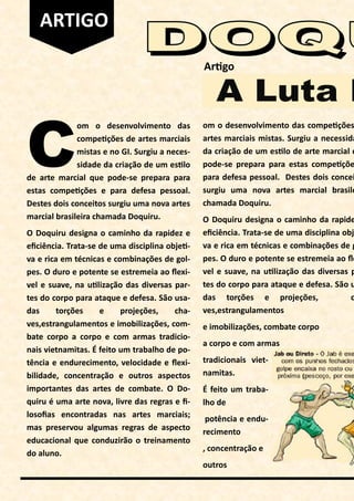C
om o desenvolvimento das
compe ções de artes marciais
mistas e no GI. Surgiu a neces-
sidade da criação de um es lo
de arte marcial que pode-se prepara para
estas compe ções e para defesa pessoal.
Destes dois conceitos surgiu uma nova artes
marcial brasileira chamada Doquiru.
O Doquiru designa o caminho da rapidez e
eﬁciência. Trata-se de uma disciplina obje -
va e rica em técnicas e combinações de gol-
pes. O duro e potente se estremeia ao ﬂexi-
vel e suave, na u lização das diversas par-
tes do corpo para ataque e defesa. São usa-
das torções e projeções, cha-
ves,estrangulamentos e imobilizações, com-
bate corpo a corpo e com armas tradicio-
nais vietnamitas. É feito um trabalho de po-
tência e endurecimento, velocidade e ﬂexi-
bilidade, concentração e outros aspectos
importantes das artes de combate. O Do-
quiru é uma arte nova, livre das regras e ﬁ-
losoﬁas encontradas nas artes marciais;
mas preservou algumas regras de aspecto
educacional que conduzirão o treinamento
do aluno.
Ar go
om o desenvolvimento das compe ções
artes marciais mistas. Surgiu a necessida
da criação de um es lo de arte marcial q
pode-se prepara para estas compe çõe
para defesa pessoal. Destes dois concei
surgiu uma nova artes marcial brasile
chamada Doquiru.
O Doquiru designa o caminho da rapide
eﬁciência. Trata-se de uma disciplina obje
va e rica em técnicas e combinações de g
pes. O duro e potente se estremeia ao ﬂe
vel e suave, na u lização das diversas p
tes do corpo para ataque e defesa. São u
das torções e projeções, c
ves,estrangulamentos
e imobilizações, combate corpo
a corpo e com armas
tradicionais viet-
namitas.
É feito um traba-
lho de
potência e endu-
recimento
, concentração e
outros
ARTIGO
 