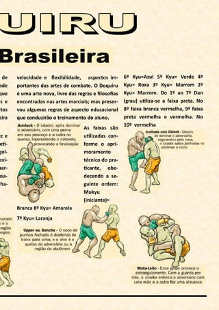 s de
ade
que
es e
itos
eira
ez e
e -
gol-
exi-
par-
usa-
cha-
velocidade e ﬂexibilidade, aspectos im-
portantes das artes de combate. O Doquiru
é uma arte nova, livre das regras e ﬁlosoﬁas
encontradas nas artes marciais; mas preser-
vou algumas regras de aspecto educacional
que conduzirão o treinamento do aluno.
As faixas são
u lizadas con-
forme o apri-
moramento
técnico do pra-
cante, obe-
decendo a se-
guinte ordem:
Mukyu
(iniciante)=
Branca 8º Kyu= Amarela
7º Kyu= Laranja
6º Kyu=Azul 5º Kyu= Verde 4º
Kyu= Roxa 3º Kyu= Marrom 2º
Kyu= Marrom. Do 1º ao 7º Dan
(grau) u liza-se a faixa preta. No
8º faixa branca vermelha, 9º faixa
preta vermelha e vermelha. No
10º vermelha
 