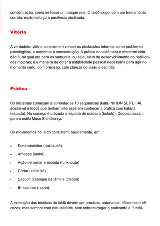 concentração, como se fosse um ataque real. O iaidô exige, com um treinamento
correto, muito esforço e paciência obstinada.
Vitória
A verdadeira vitória consiste em vencer os obstáculos internos como problemas
psicológicos, e aumentar a concentração. A prática do iaidô para o moderno cida-
dão é, tal qual era para os samurais, ou seja, além do desenvolvimento de habilida-
des motoras, é a maneira de obter a estabilidade pessoal necessária para agir no
momento certo, com precisão, com clareza de visão e espírito.
Prática
Os iniciantes começam a aprender as 10 seqüências (kata) NIHON SEITEI IAI,
acessível a todos que tenham interesse em conhecer a prática com kataná
(espada). No começo é utilizada a espada de madeira (bokutô). Depois passam
para o estilo Muso Shinden-ryu.
Os movimentos no iaidô consistem, basicamente, em:
• Desembainhar (nukitsukê)
• Ameaça (semê)
• Ação de armar a espada (furikabute)
• Cortar (kiritsukê)
• Sacudir o sangue da lâmina (chiburi)
• Embainhar (nooto).
A execução das técnicas do iaidô devem ser precisas, ordenadas, eficientes e efi-
cazes, mas sempre com naturalidade, sem sobrecarregar o praticante e, funda-
 