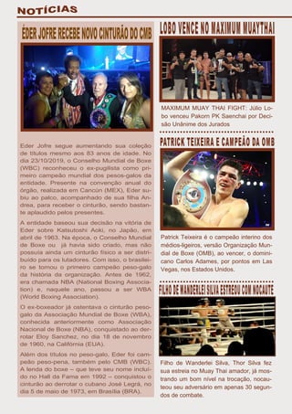 Eder Jofre segue aumentando sua coleção
de títulos mesmo aos 83 anos de idade. No
dia 23/10/2019, o Conselho Mundial de Boxe
(WBC) reconheceu o ex-pugilista como pri-
meiro campeão mundial dos pesos-galos da
entidade. Presente na convenção anual do
órgão, realizada em Cancún (MEX), Eder su-
biu ao palco, acompanhado de sua filha An-
drea, para receber o cinturão, sendo bastan-
te aplaudido pelos presentes.
A entidade baseou sua decisão na vitória de
Eder sobre Katsutoshi Aoki, no Japão, em
abril de 1963. Na época, o Conselho Mundial
de Boxe ou já havia sido criado, mas não
possuía ainda um cinturão físico a ser distri-
buído para os lutadores. Com isso, o brasilei-
ro se tornou o primeiro campeão peso-galo
da história da organização. Antes de 1962,
era chamada NBA (National Boxing Associa-
tion) e, naquele ano, passou a ser WBA
(World Boxing Association).
O ex-boxeador já ostentava o cinturão peso-
galo da Associação Mundial de Boxe (WBA),
conhecida anteriormente como Associação
Nacional de Boxe (NBA), conquistado ao der-
rotar Eloy Sanchez, no dia 18 de novembro
de 1960, na Califórnia (EUA).
Além dos títulos no peso-galo, Eder foi cam-
peão peso-pena, também pelo CMB (WBC).
A lenda do boxe – que teve seu nome incluí-
do no Hall da Fama em 1992 – conquistou o
cinturão ao derrotar o cubano José Legrá, no
dia 5 de maio de 1973, em Brasília (BRA).
MAXIMUM MUAY THAI FIGHT: Júlio Lo-
bo venceu Pakorn PK Saenchai por Deci-
são Unânime dos Jurados
Patrick Teixeira é o campeão interino dos
médios-ligeiros, versão Organização Mun-
dial de Boxe (OMB), ao vencer, o domini-
cano Carlos Adames, por pontos em Las
Vegas, nos Estados Unidos.
Filho de Wanderlei Silva, Thor Silva fez
sua estreia no Muay Thai amador, já mos-
trando um bom nível na trocação, nocau-
teou seu adversário em apenas 30 segun-
dos de combate.
 